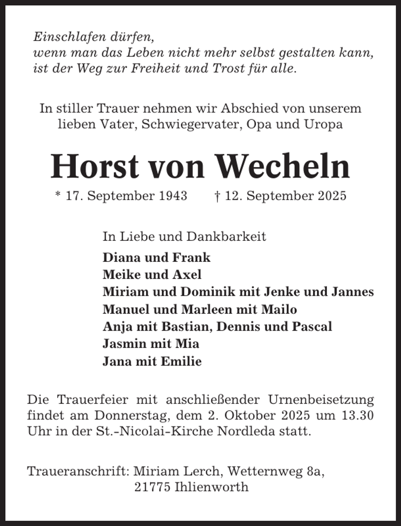<p>Einschlafen dürfen,<br />wenn man das Leben nicht mehr selbst gestalten kann,<br />ist der Weg zur Freiheit und Trost für alle.<br />In stiller Trauer nehmen wir Abschied von unserem<br />lieben Vater, Schwiegervater, Opa und Uropa</p><p>Horst von Wecheln<br />* 17. September 1943</p><p>† 12. September 2025</p><p>In Liebe und Dankbarkeit<br />Diana und Frank<br />Meike und Axel<br />Miriam und Dominik mit Jenke und Jannes<br />Manuel und Marleen mit Mailo<br />Anja mit Bastian, Dennis und Pascal<br />Jasmin mit Mia<br />Jana mit Emilie<br />Die Trauerfeier mit anschließender Urnenbeisetzung<br />findet am Donnerstag, dem 2. Oktober 2025 um 13.30<br />Uhr in der St.-Nicolai-Kirche Nordleda statt.<br />Traueranschrift: Miriam Lerch, Wetternweg 8a,<br />21775 Ihlienworth</p>
