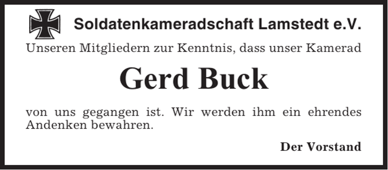 <p>Soldatenkameradschaft Lamstedt e.V.<br />Unseren Mitgliedern zur Kenntnis, dass unser Kamerad</p><p>Gerd Buck<br />von uns gegangen ist. Wir werden ihm ein ehrendes<br />Andenken bewahren.<br />Der Vorstand</p>