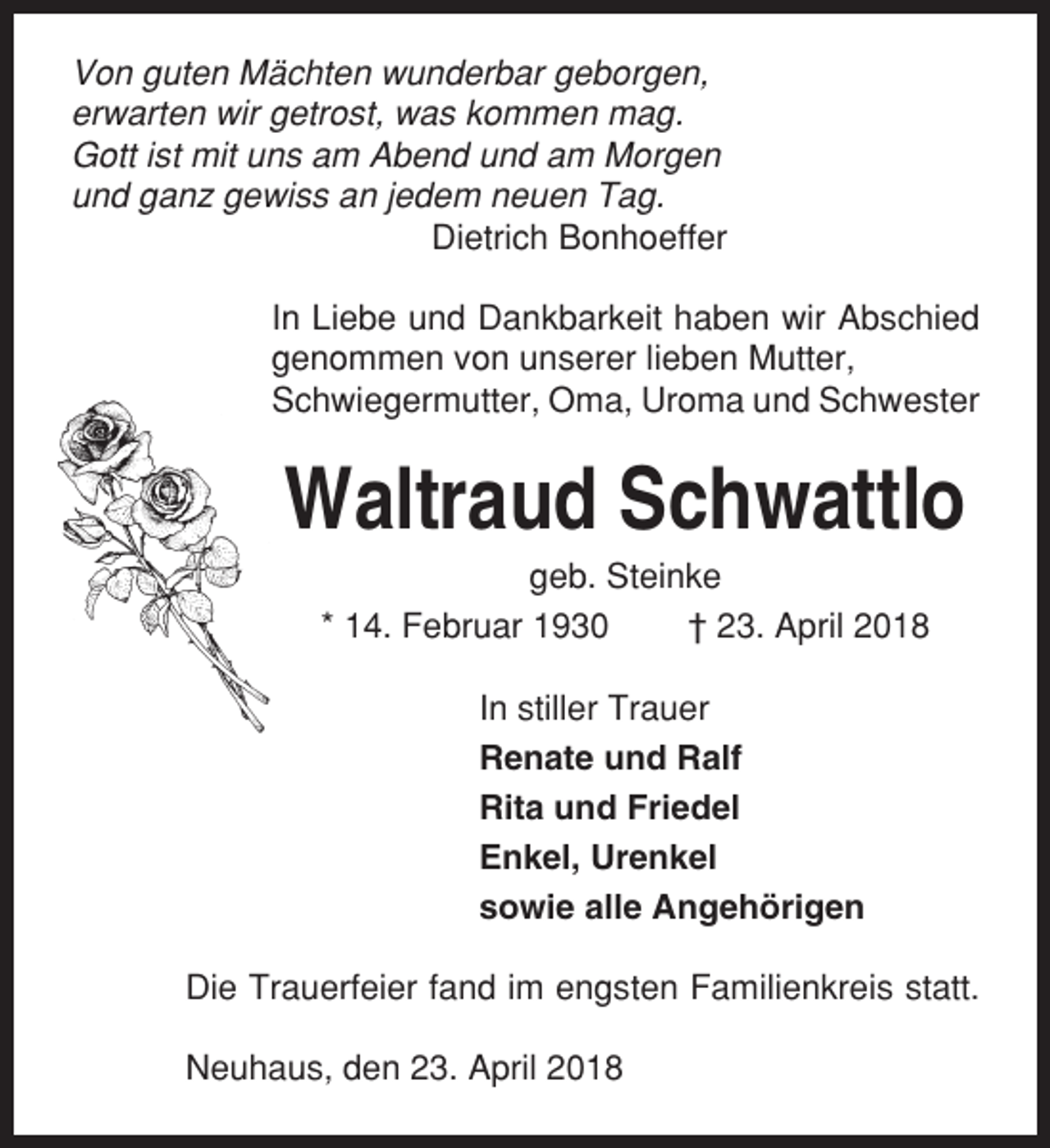 <p>Von guten Mächten wunderbar geborgen,<br />erwarten wir getrost, was kommen mag.<br />Gott ist mit uns am Abend und am Morgen<br />und ganz gewiss an jedem neuen Tag.<br />Dietrich Bonhoeffer<br />In Liebe und Dankbarkeit haben wir Abschied<br />genommen von unserer lieben Mutter,<br />Schwiegermutter, Oma, Uroma und Schwester</p><p>Waltraud Schwattlo<br />geb. Steinke<br />* 14. Februar 1930<br />† 23. April 2018<br />In stiller Trauer<br />Renate und Ralf<br />Rita und Friedel<br />Enkel, Urenkel<br />sowie alle Angehörigen<br />Die Trauerfeier fand im engsten Familienkreis statt.<br />Neuhaus, den 23. April 2018</p>