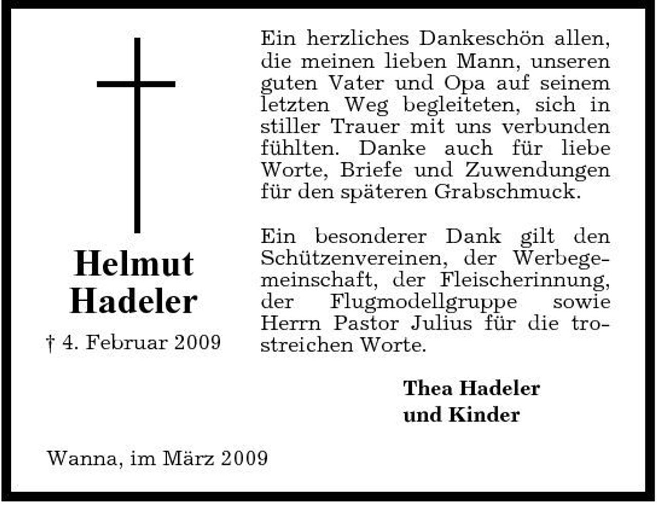 <p>Ein herzliches Dankeschön allen, die meinen lieben Mann, unseren guten Vater und Opa auf seinem letzten Weg begleiteten, sich in stiller Trauer mit uns verbunden fühlten. Danke auch für liebe Worte, Briefe und Zuwendungen für den späteren Grabschmuck.</p><p>Helmut Hadeler<br />† 4. Februar 2009</p><p>Ein besonderer Dank gilt den Schützenvereinen, der Werbegemeinschaft, der Fleischerinnung, der Flugmodellgruppe sowie Herrn Pastor Julius für die trostreichen Worte. Thea Hadeler und Kinder</p><p>Wanna, im März 2009</p>