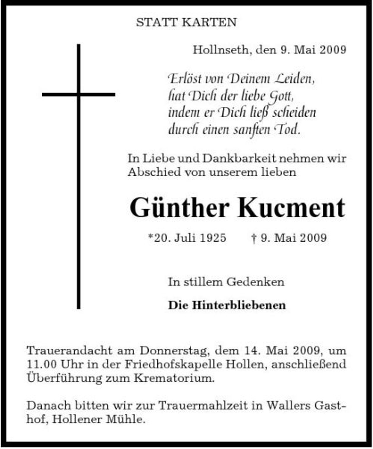 <p>STATT KARTEN Hollnseth, den 9. Mai 2009</p><p>Erlöst von Deinem Leiden, hat Dich der liebe Gott, indem er Dich ließ scheiden durch einen sanften Tod.<br />In Liebe und Dankbarkeit nehmen wir Abschied von unserem lieben</p><p>Günther Kucment<br />*20. Juli 1925 † 9. Mai 2009 In stillem Gedenken Die Hinterbliebenen</p><p>Trauerandacht am Donnerstag, dem 14. Mai 2009, um 11.00 Uhr in der Friedhofskapelle Hollen, anschließend Überführung zum Krematorium. Danach bitten wir zur Trauermahlzeit in Wallers Gasthof, Hollener Mühle.</p>