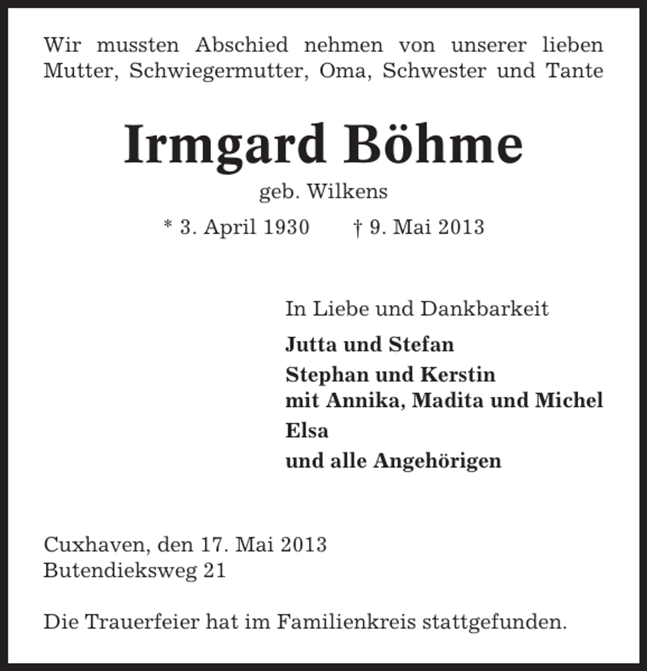 <p>Wir mussten Abschied nehmen von unserer lieben<br />Mutter, Schwiegermutter, Oma, Schwester und Tante</p><p>Irmgard Böhme<br />geb. Wilkens<br />* 3. April 1930</p><p>† 9. Mai 2013</p><p>In Liebe und Dankbarkeit<br />Jutta und Stefan<br />Stephan und Kerstin<br />mit Annika, Madita und Michel<br />Elsa<br />und alle Angehörigen</p><p>Cuxhaven, den 17. Mai 2013<br />Butendieksweg 21<br />Die Trauerfeier hat im Familienkreis stattgefunden.</p>