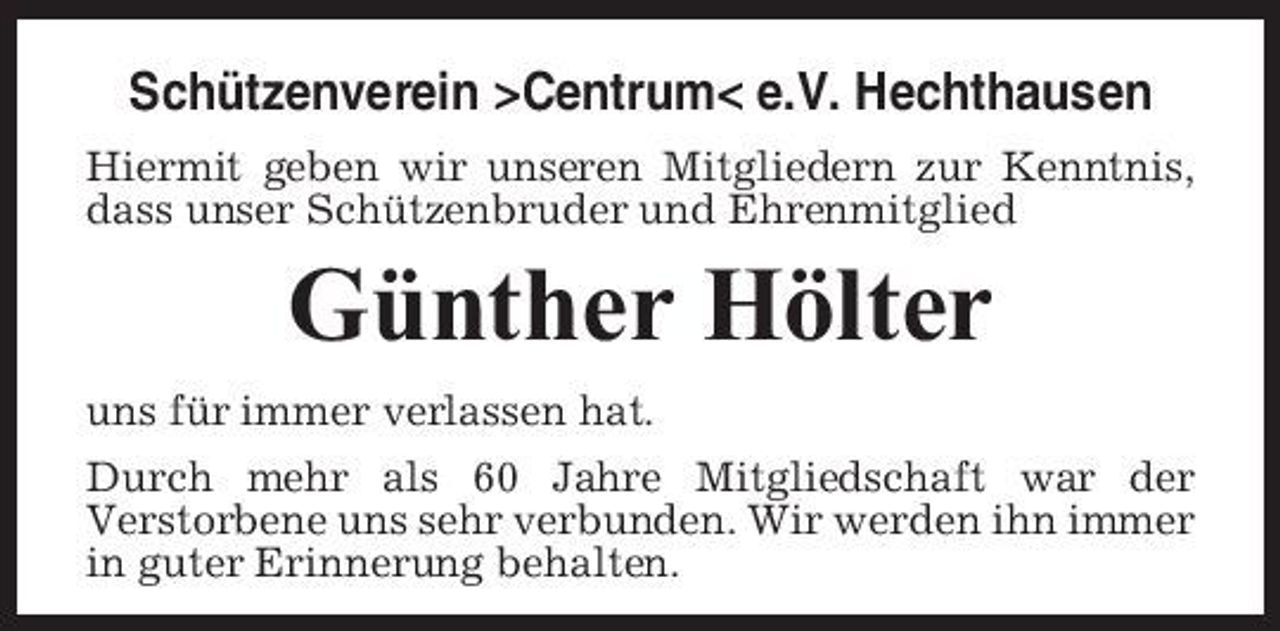 <p>Schützenverein >Centrum< e.V. Hechthausen<br />Hiermit geben wir unseren Mitgliedern zur Kenntnis, dass unser Schützenbruder und Ehrenmitglied</p><p>Günther Hölter<br />uns für immer verlassen hat. Durch mehr als 60 Jahre Mitgliedschaft war der Verstorbene uns sehr verbunden. Wir werden ihn immer in guter Erinnerung behalten.</p>