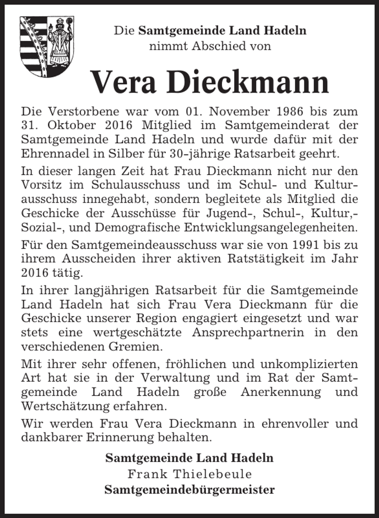<p>Die Samtgemeinde Land Hadeln<br />nimmt Abschied von</p><p>Vera Dieckmann<br />Die Verstorbene war vom 01. November 1986 bis zum<br />31. Oktober 2016 Mitglied im Samtgemeinderat der<br />Samtgemeinde Land Hadeln und wurde dafür mit der<br />Ehrennadel in Silber für 30-jährige Ratsarbeit geehrt.<br />In dieser langen Zeit hat Frau Dieckmann nicht nur den<br />Vorsitz im Schulausschuss und im Schul- und Kulturausschuss innegehabt, sondern begleitete als Mitglied die<br />Geschicke der Ausschüsse für Jugend-, Schul-, Kultur,Sozial-, und Demografische Entwicklungsangelegenheiten.<br />Für den Samtgemeindeausschuss war sie von 1991 bis zu<br />ihrem Ausscheiden ihrer aktiven Ratstätigkeit im Jahr<br />2016 tätig.<br />In ihrer langjährigen Ratsarbeit für die Samtgemeinde<br />Land Hadeln hat sich Frau Vera Dieckmann für die<br />Geschicke unserer Region engagiert eingesetzt und war<br />stets eine wertgeschätzte Ansprechpartnerin in den<br />verschiedenen Gremien.<br />Mit ihrer sehr offenen, fröhlichen und unkomplizierten<br />Art hat sie in der Verwaltung und im Rat der Samtgemeinde Land Hadeln große Anerkennung und<br />Wertschätzung erfahren.<br />Wir werden Frau Vera Dieckmann in ehrenvoller und<br />dankbarer Erinnerung behalten.<br />Samtgemeinde Land Hadeln<br />Frank Thielebeule<br />Samtgemeindebürgermeister</p>