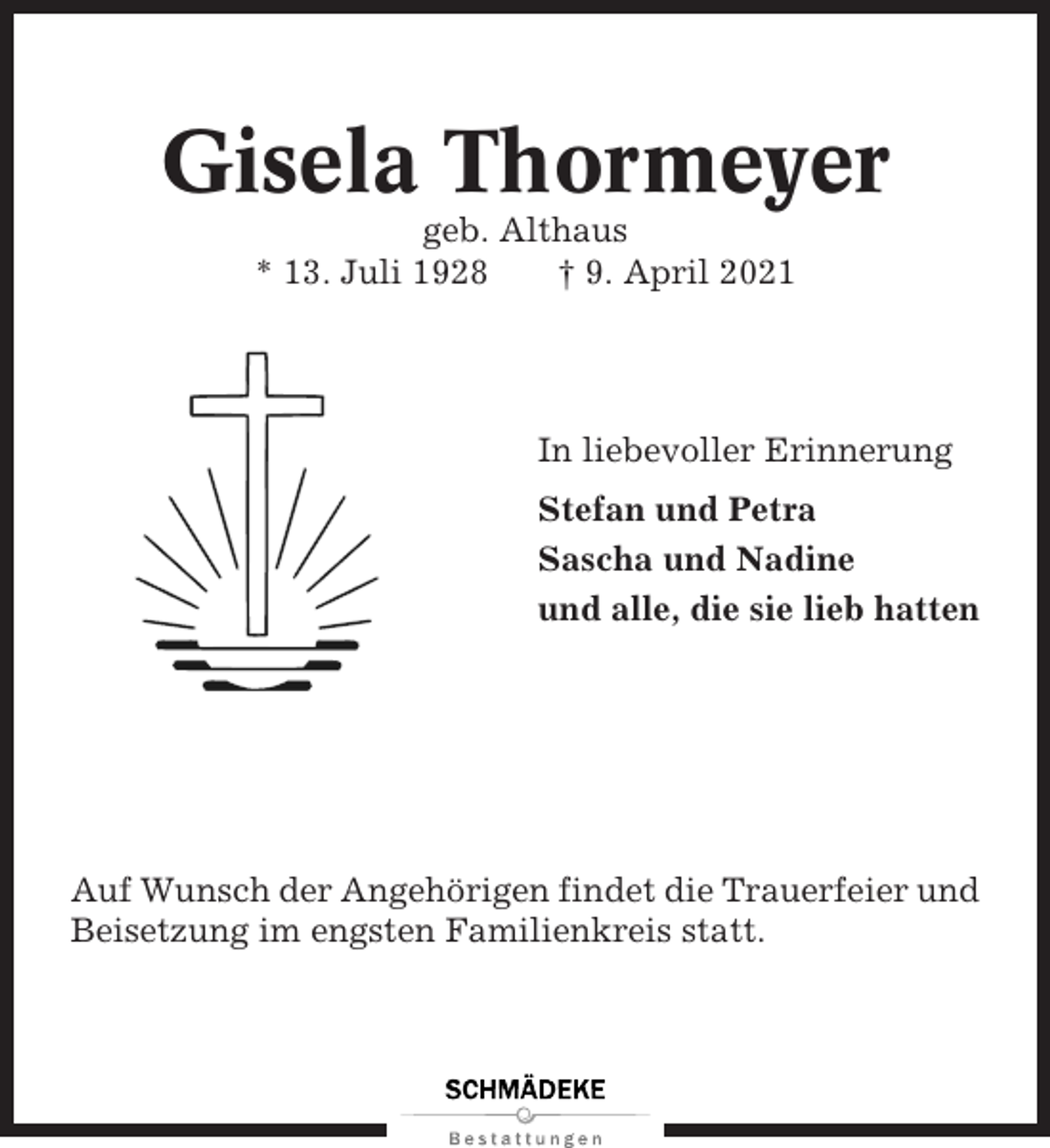 <p>Gisela Thormeyer<br />geb. Althaus<br />* 13. Juli 1928<br />† 9. April 2021</p><p>In liebevoller Erinnerung<br />Stefan und Petra<br />Sascha und Nadine<br />und alle, die sie lieb hatten</p><p>Auf Wunsch der Angehörigen findet die Trauerfeier und<br />Beisetzung im engsten Familienkreis statt.</p>