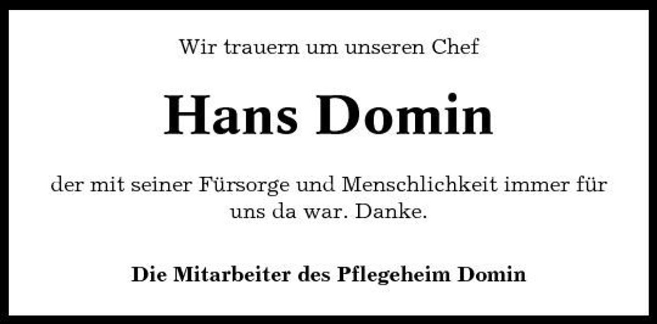 <p>Wir trauern um unseren Chef</p><p>Hans Domin<br />der mit seiner Fürsorge und Menschlichkeit immer für uns da war. Danke. Die Mitarbeiter des Pflegeheim Domin</p>