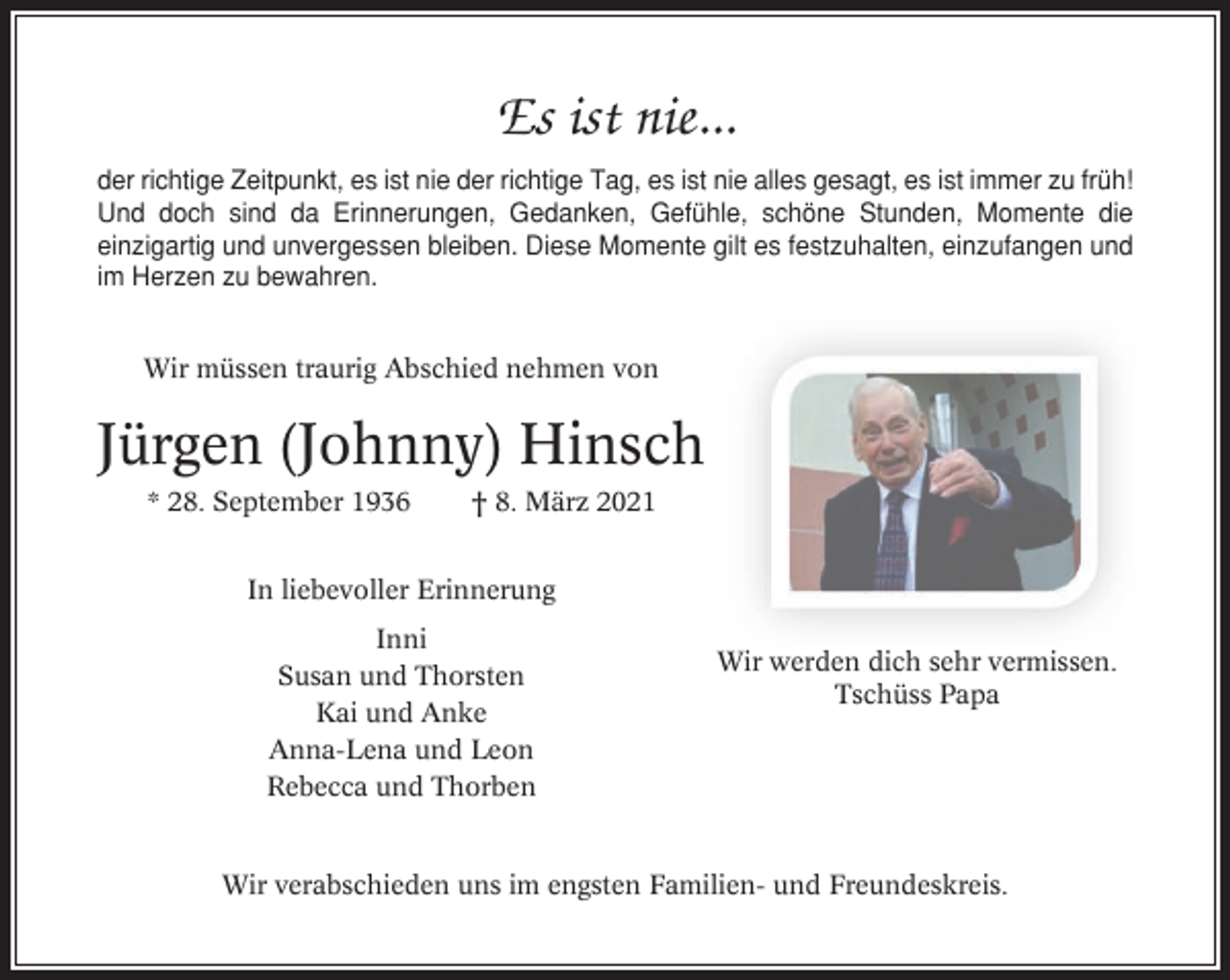 <p>Es ist nie...<br />der richtige Zeitpunkt, es ist nie der richtige Tag, es ist nie alles gesagt, es ist immer zu früh!<br />Und doch sind da Erinnerungen, Gedanken, Gefühle, schöne Stunden, Momente die<br />einzigartig und unvergessen bleiben. Diese Momente gilt es festzuhalten, einzufangen und<br />im Herzen zu bewahren.<br />Wir müssen traurig Abschied nehmen von</p><p>Jürgen (Johnny) Hinsch<br />* 28. September 1936</p><p>† 8. März 2021</p><p>In liebevoller Erinnerung<br />Inni<br />Susan und Thorsten<br />Kai und Anke<br />Anna-Lena und Leon<br />Rebecca und Thorben</p><p>Wir werden dich sehr vermissen.<br />Tschüss Papa</p><p>Wir verabschieden uns im engsten Familien- und Freundeskreis.</p>