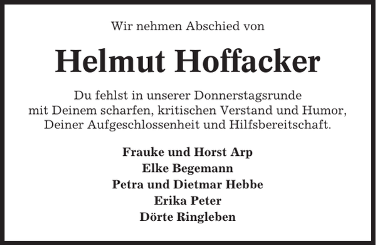 <p>Wir nehmen Abschied von</p><p>Helmut Hoffacker<br />Du fehlst in unserer Donnerstagsrunde<br />mit Deinem scharfen, kritischen Verstand und Humor,<br />Deiner Aufgeschlossenheit und Hilfsbereitschaft.<br />Frauke und Horst Arp<br />Elke Begemann<br />Petra und Dietmar Hebbe<br />Erika Peter<br />Dörte Ringleben</p>
