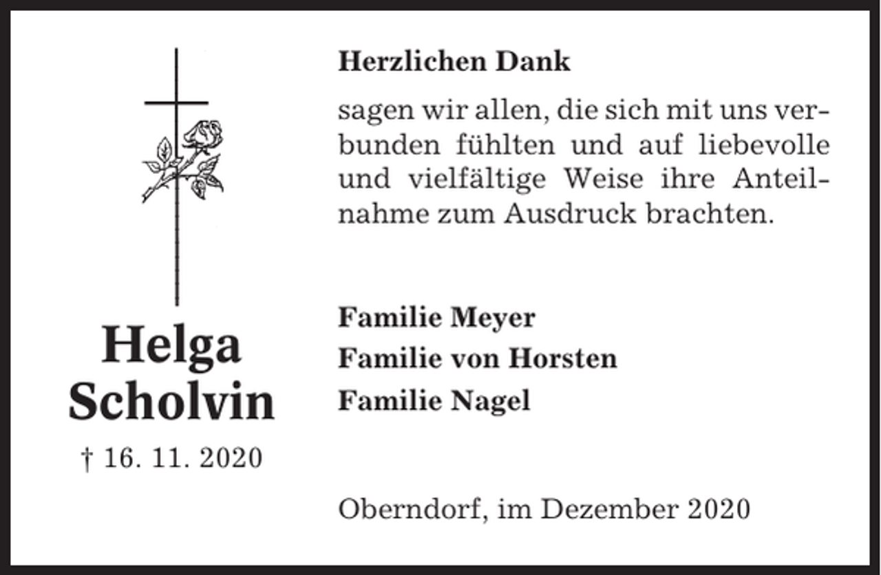 <p>Herzlichen Dank<br />sagen wir allen, die sich mit uns verbunden fühlten und auf liebevolle<br />und vielfältige Weise ihre Anteilnahme zum Ausdruck brachten.</p><p>Helga<br />Scholvin</p><p>Familie Meyer<br />Familie von Horsten<br />Familie Nagel</p><p>† 16. 11. 2020<br />Oberndorf, im Dezember 2020</p>