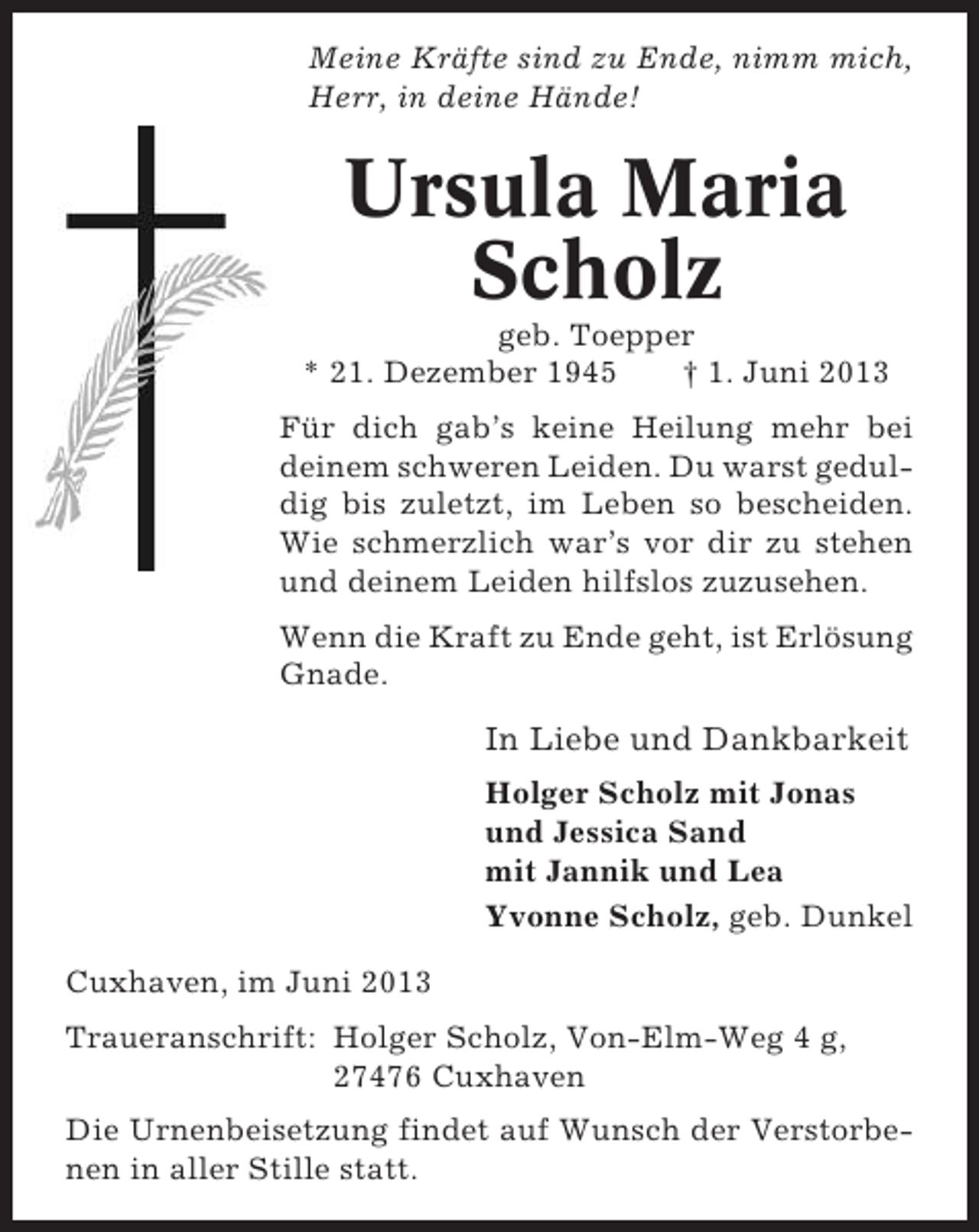 <p>Meine Kräfte sind zu Ende, nimm mich,<br />Herr, in deine Hände!</p><p>Ursula Maria<br />Scholz<br />geb. Toepper<br />* 21. Dezember 1945<br />† 1. Juni 2013<br />Für dich gab’s keine Heilung mehr bei<br />deinem schweren Leiden. Du warst geduldig bis zuletzt, im Leben so bescheiden.<br />Wie schmerzlich war’s vor dir zu stehen<br />und deinem Leiden hilfslos zuzusehen.<br />Wenn die Kraft zu Ende geht, ist Erlösung<br />Gnade.</p><p>In Liebe und Dankbarkeit<br />Holger Scholz mit Jonas<br />und Jessica Sand<br />mit Jannik und Lea<br />Yvonne Scholz, geb. Dunkel<br />Cuxhaven, im Juni 2013<br />Traueranschrift: Holger Scholz, Von-Elm-Weg 4 g,<br />27476 Cuxhaven<br />Die Urnenbeisetzung findet auf Wunsch der Verstorbenen in aller Stille statt.</p>