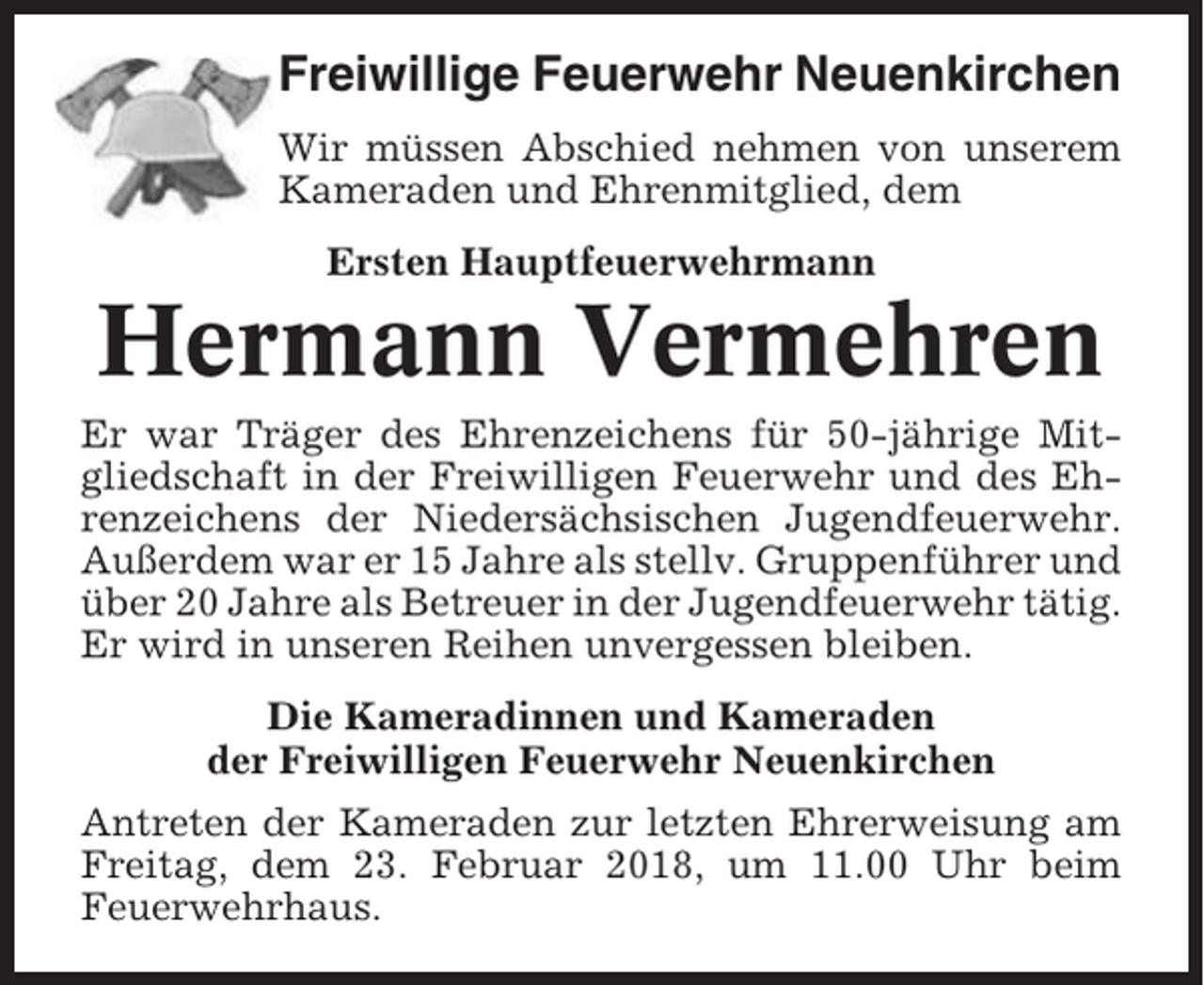 <p>Freiwillige Feuerwehr Neuenkirchen<br />Wir müssen Abschied nehmen von unserem<br />Kameraden und Ehrenmitglied, dem<br />Ersten Hauptfeuerwehrmann</p><p>Hermann Vermehren<br />Er war Träger des Ehrenzeichens für 50-jährige Mitgliedschaft in der Freiwilligen Feuerwehr und des Ehrenzeichens der Niedersächsischen Jugendfeuerwehr.<br />Außerdem war er 15 Jahre als stellv. Gruppenführer und<br />über 20 Jahre als Betreuer in der Jugendfeuerwehr tätig.<br />Er wird in unseren Reihen unvergessen bleiben.<br />Die Kameradinnen und Kameraden<br />der Freiwilligen Feuerwehr Neuenkirchen<br />Antreten der Kameraden zur letzten Ehrerweisung am<br />Freitag, dem 23. Februar 2018, um 11.00 Uhr beim<br />Feuerwehrhaus.</p>