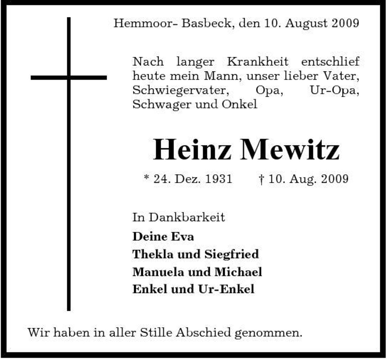 <p>Hemmoor- Basbeck, den 10. August 2009 Nach langer Krankheit entschlief heute mein Mann, unser lieber Vater, Schwiegervater, Opa, Ur-Opa, Schwager und Onkel</p><p>Heinz Mewitz<br />* 24. Dez. 1931 In Dankbarkeit Deine Eva Thekla und Siegfried Manuela und Michael Enkel und Ur-Enkel Wir haben in aller Stille Abschied genommen. † 10. Aug. 2009</p>