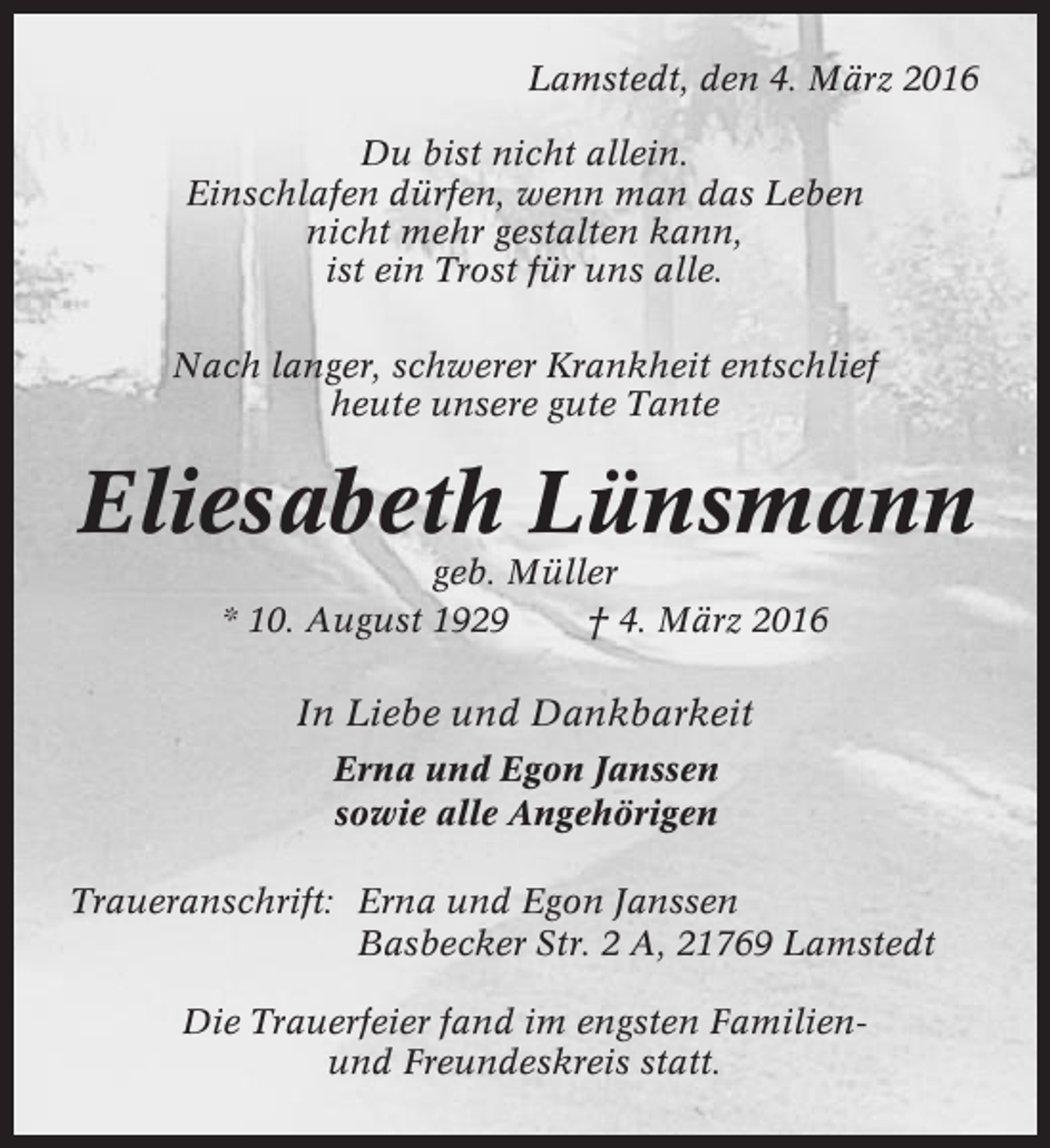 <p>Lamstedt, den 4. März 2016<br />Du bist nicht allein.<br />Einschlafen dürfen, wenn man das Leben<br />nicht mehr gestalten kann,<br />ist ein Trost für uns alle.<br />Nach langer, schwerer Krankheit entschlief<br />heute unsere gute Tante</p><p>Eliesabeth Lünsmann<br />geb. Müller<br />* 10. August 1929<br />† 4. März 2016</p><p>In Liebe und Dankbarkeit<br />Erna und Egon Janssen<br />sowie alle Angehörigen<br />Traueranschrift: Erna und Egon Janssen<br />Basbecker Str. 2 A, 21769 Lamstedt<br />Die Trauerfeier fand im engsten Familienund Freundeskreis statt.</p>