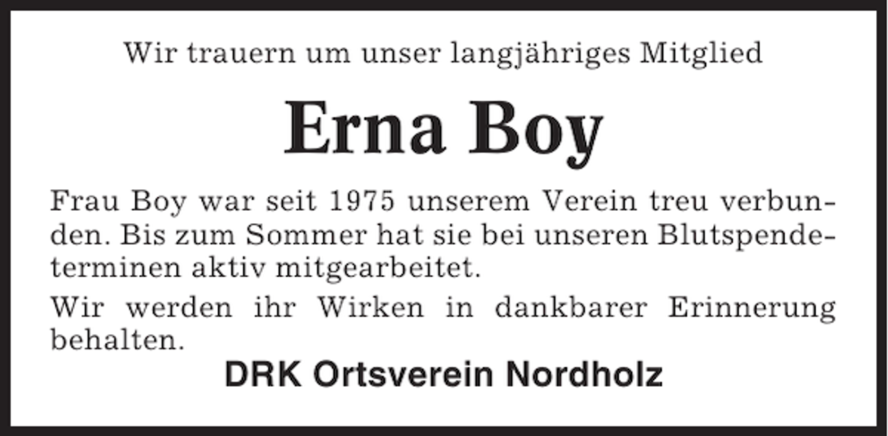 <p>Wir trauern um unser langjÃ¤hriges Mitglied</p><p>Erna Boy<br />Frau Boy war seit 1975 unserem Verein treu verbunden. Bis zum Sommer hat sie bei unseren Blutspendeterminen aktiv mitgearbeitet.<br />Wir werden ihr Wirken in dankbarer Erinnerung<br />behalten.</p><p>DRK Ortsverein Nordholz</p>