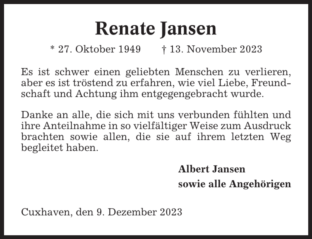 <p>Renate Jansen<br />* 27. Oktober 1949</p><p>† 13. November 2023</p><p>Es ist schwer einen geliebten Menschen zu verlieren,<br />aber es ist tröstend zu erfahren, wie viel Liebe, Freundschaft und Achtung ihm entgegengebracht wurde.<br />Danke an alle, die sich mit uns verbunden fühlten und<br />ihre Anteilnahme in so vielfältiger Weise zum Ausdruck<br />brachten sowie allen, die sie auf ihrem letzten Weg<br />begleitet haben.<br />Albert Jansen<br />sowie alle Angehörigen<br />Cuxhaven, den 9. Dezember 2023</p>