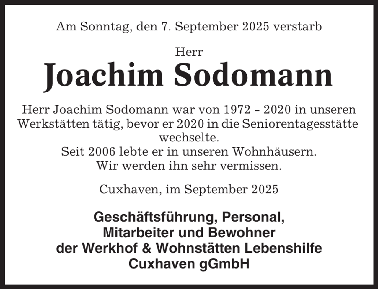 <p>Am Sonntag, den 7. September 2025 verstarb<br />Herr</p><p>Joachim Sodomann<br />Herr Joachim Sodomann war von 1972 - 2020 in unseren<br />Werkstätten tätig, bevor er 2020 in die Seniorentagesstätte<br />wechselte.<br />Seit 2006 lebte er in unseren Wohnhäusern.<br />Wir werden ihn sehr vermissen.<br />Cuxhaven, im September 2025</p><p>Geschäftsführung, Personal,<br />Mitarbeiter und Bewohner<br />der Werkhof &amp; Wohnstätten Lebenshilfe<br />Cuxhaven gGmbH</p>