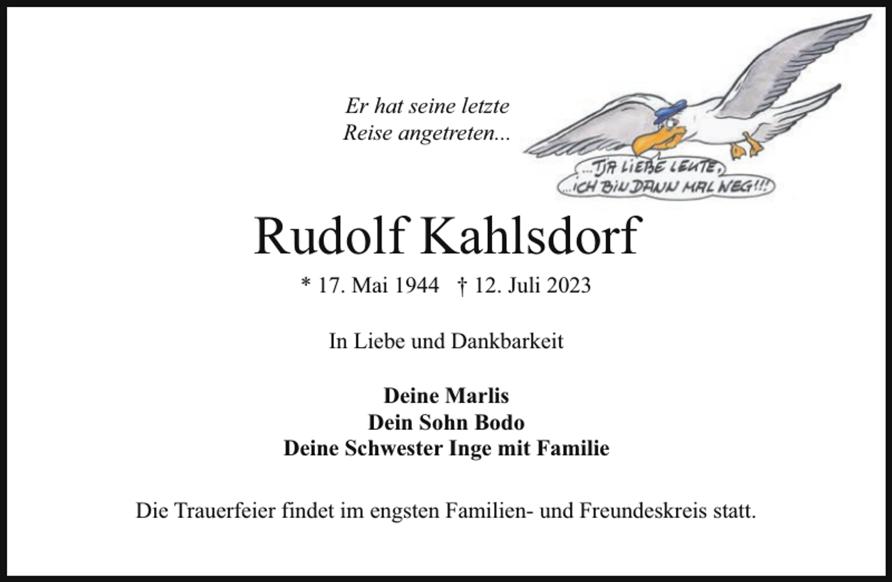 <p>Er hat seine letzte<br />Reise angetreten...</p><p>Rudolf Kahlsdorf<br />* 17. Mai 1944 † 12. Juli 2023<br />In Liebe und Dankbarkeit<br />Deine Marlis<br />Dein Sohn Bodo<br />Deine Schwester Inge mit Familie<br />Die Trauerfeier findet im engsten Familien- und Freundeskreis statt.</p>