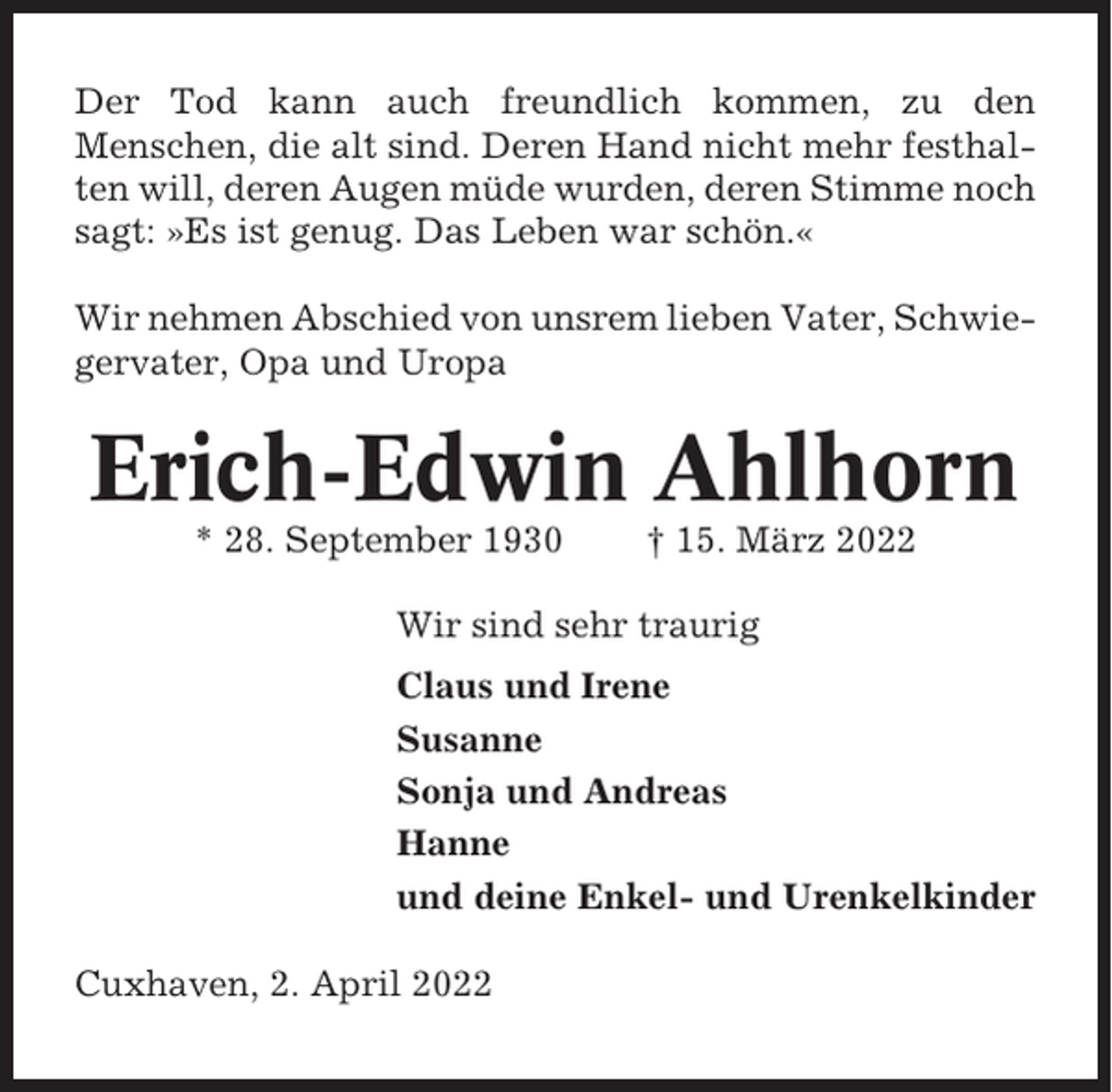 <p>Der Tod kann auch freundlich kommen, zu den<br />Menschen, die alt sind. Deren Hand nicht mehr festhalten will, deren Augen müde wurden, deren Stimme noch<br />sagt: »Es ist genug. Das Leben war schön.«<br />Wir nehmen Abschied von unsrem lieben Vater, Schwiegervater, Opa und Uropa</p><p>Erich-Edwin Ahlhorn<br />* 28. September 1930</p><p>† 15. März 2022</p><p>Wir sind sehr traurig<br />Claus und Irene<br />Susanne<br />Sonja und Andreas<br />Hanne<br />und deine Enkel- und Urenkelkinder<br />Cuxhaven, 2. April 2022</p>