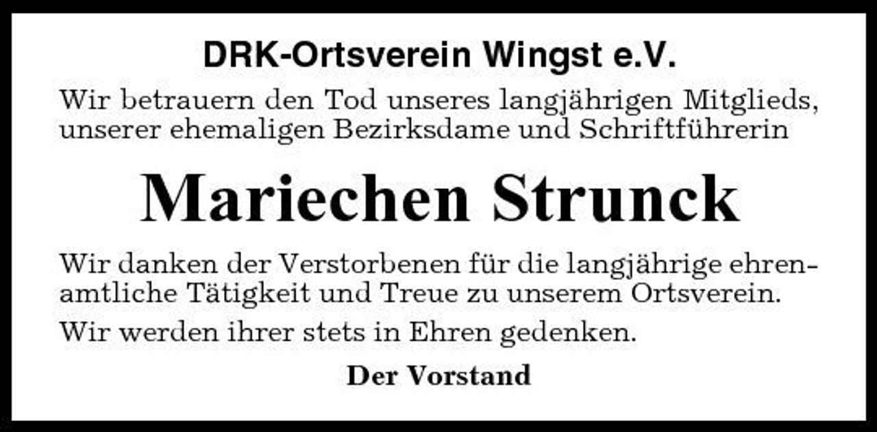 <p>DRK-Ortsverein Wingst e.V.<br />Wir betrauern den Tod unseres langjährigen Mitglieds, unserer ehemaligen Bezirksdame und Schriftführerin</p><p>Mariechen Strunck<br />Wir danken der Verstorbenen für die langjährige ehrenamtliche Tätigkeit und Treue zu unserem Ortsverein. Wir werden ihrer stets in Ehren gedenken. Der Vorstand</p>
