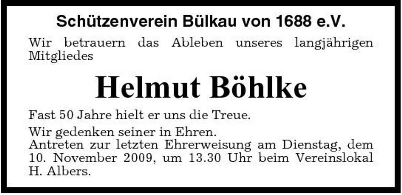 <p>Schützenverein Bülkau von 1688 e.V.<br />Wir betrauern das Ableben unseres langjährigen Mitgliedes</p><p>Helmut Böhlke<br />Fast 50 Jahre hielt er uns die Treue. Wir gedenken seiner in Ehren. Antreten zur letzten Ehrerweisung am Dienstag, dem 10. November 2009, um 13.30 Uhr beim Vereinslokal H. Albers.</p>
