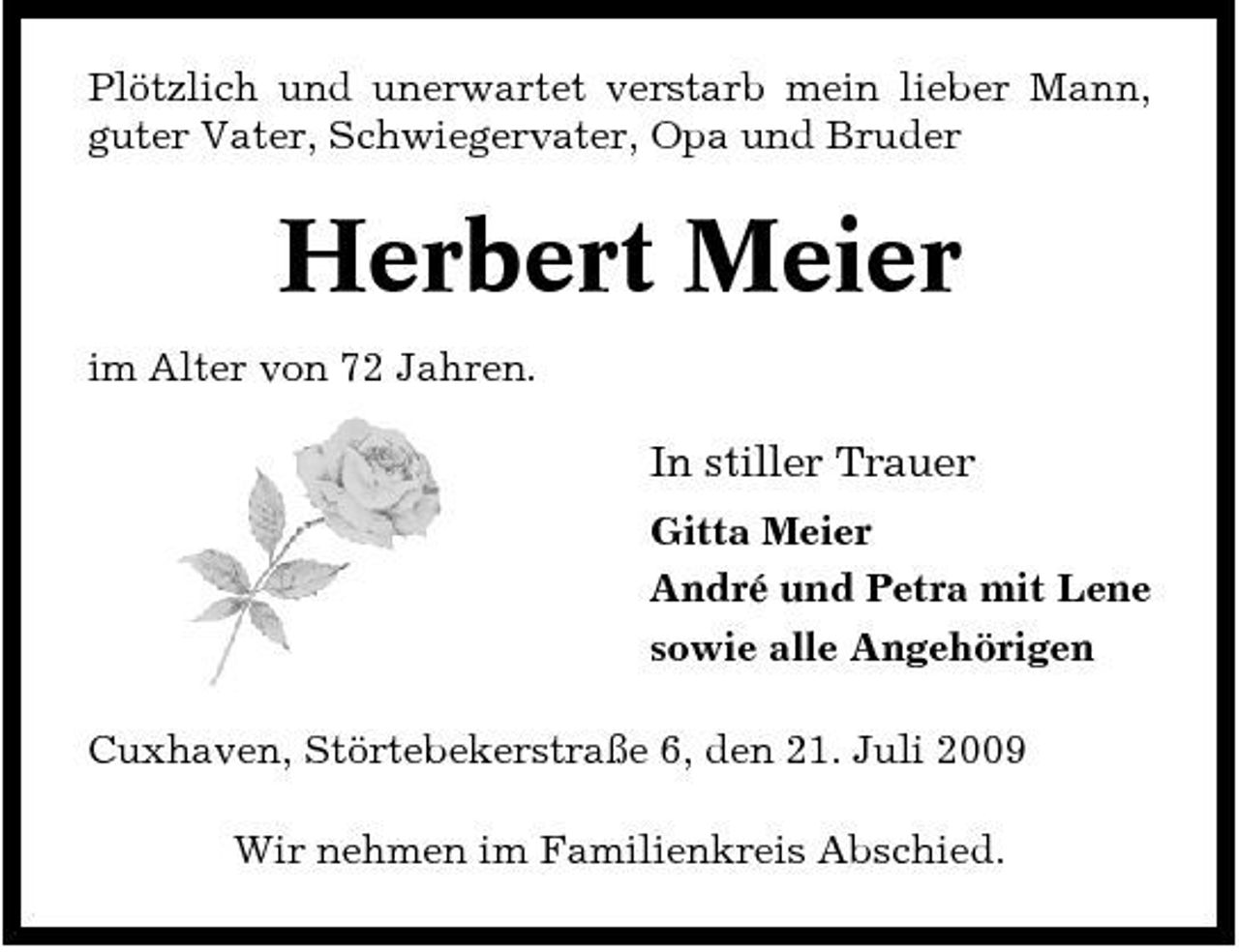 <p>Plötzlich und unerwartet verstarb mein lieber Mann, guter Vater, Schwiegervater, Opa und Bruder</p><p>Herbert Meier<br />im Alter von 72 Jahren.</p><p>In stiller Trauer<br />Gitta Meier André und Petra mit Lene sowie alle Angehörigen Cuxhaven, Störtebekerstraße 6, den 21. Juli 2009 Wir nehmen im Familienkreis Abschied.</p>
