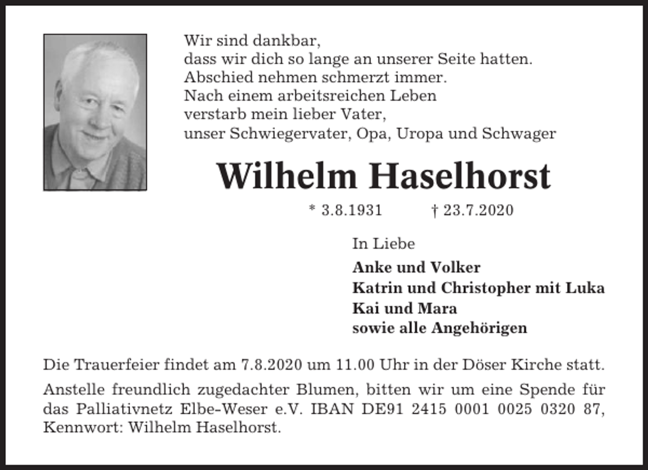 <p>Wir sind dankbar,<br />dass wir dich so lange an unserer Seite hatten.<br />Abschied nehmen schmerzt immer.<br />Nach einem arbeitsreichen Leben<br />verstarb mein lieber Vater,<br />unser Schwiegervater, Opa, Uropa und Schwager</p><p>Wilhelm Haselhorst<br />* 3.8.1931</p><p>† 23.7.2020</p><p>In Liebe<br />Anke und Volker<br />Katrin und Christopher mit Luka<br />Kai und Mara<br />sowie alle Angehörigen<br />Die Trauerfeier findet am 7.8.2020 um 11.00 Uhr in der Döser Kirche statt.<br />Anstelle freundlich zugedachter Blumen, bitten wir um eine Spende für<br />das Palliativnetz Elbe-Weser e.V. IBAN DE91 2415 0001 0025 0320 87,<br />Kennwort: Wilhelm Haselhorst.</p>