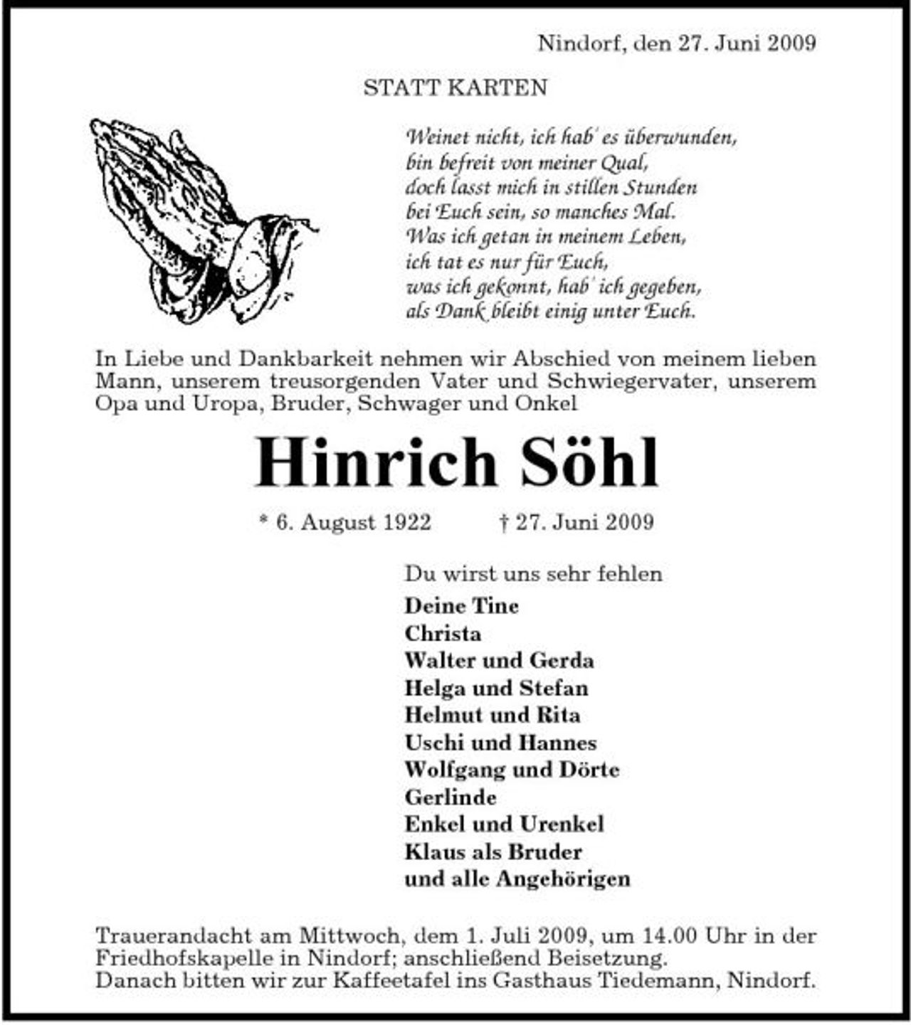 <p>Nindorf, den 27. Juni 2009 STATT KARTEN</p><p>Weinet nicht, ich hab' es überwunden, bin befreit von meiner Qual, doch lasst mich in stillen Stunden bei Euch sein, so manches Mal. Was ich getan in meinem Leben, ich tat es nur für Euch, was ich gekonnt, hab' ich gegeben, als Dank bleibt einig unter Euch.<br />In Liebe und Dankbarkeit nehmen wir Abschied von meinem lieben Mann, unserem treusorgenden Vater und Schwiegervater, unserem Opa und Uropa, Bruder, Schwager und Onkel</p><p>Hinrich Söhl<br />* 6. August 1922 † 27. Juni 2009 Du wirst uns sehr fehlen Deine Tine Christa Walter und Gerda Helga und Stefan Helmut und Rita Uschi und Hannes Wolfgang und Dörte Gerlinde Enkel und Urenkel Klaus als Bruder und alle Angehörigen Trauerandacht am Mittwoch, dem 1. Juli 2009, um 14.00 Uhr in der Friedhofskapelle in Nindorf; anschließend Beisetzung. Danach bitten wir zur Kaffeetafel ins Gasthaus Tiedemann, Nindorf.</p>