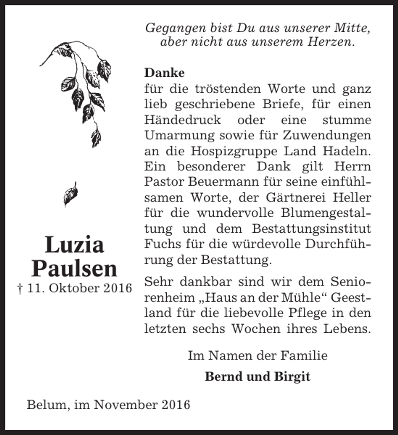 <p>Gegangen bist Du aus unserer Mitte,<br />aber nicht aus unserem Herzen.</p><p>Luzia<br />Paulsen</p><p>Danke<br />für die tröstenden Worte und ganz<br />lieb geschriebene Briefe, für einen<br />Händedruck oder eine stumme<br />Umarmung sowie für Zuwendungen<br />an die Hospizgruppe Land Hadeln.<br />Ein besonderer Dank gilt Herrn<br />Pastor Beuermann für seine einfühlsamen Worte, der Gärtnerei Heller<br />für die wundervolle Blumengestaltung und dem Bestattungsinstitut<br />Fuchs für die würdevolle Durchführung der Bestattung.</p><p>† 11. Oktober 2016 Sehr dankbar sind wir dem Seniorenheim „Haus an der Mühle“ Geestland für die liebevolle Pflege in den<br />letzten sechs Wochen ihres Lebens.<br />Im Namen der Familie<br />Bernd und Birgit<br />Belum, im November 2016</p>