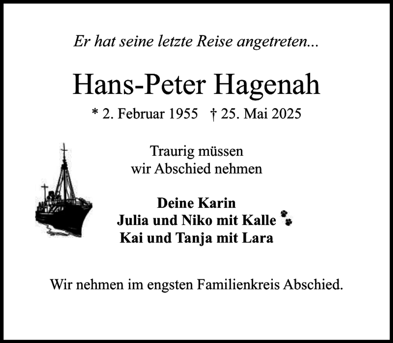 <p>Er hat seine letzte Reise angetreten...</p><p>Hans-Peter Hagenah<br />* 2. Februar 1955 † 25. Mai 2025<br />Traurig müssen<br />wir Abschied nehmen<br />Deine Karin<br />Julia und Niko mit Kalle<br />Kai und Tanja mit Lara<br />Wir nehmen im engsten Familienkreis Abschied.</p>