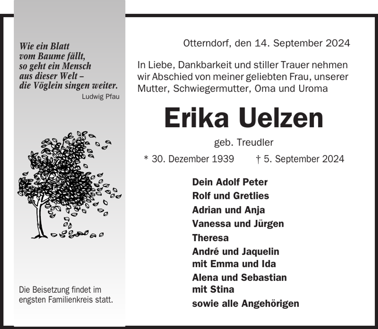 <p>Wie ein Blatt<br />vom Baume fällt,<br />so geht ein Mensch<br />aus dieser Welt –<br />die Vöglein singen weiter.</p><p>Otterndorf, den 14. September 2024<br />In Liebe, Dankbarkeit und stiller Trauer nehmen<br />wir Abschied von meiner geliebten Frau, unserer<br />Mutter, Schwiegermutter, Oma und Uroma</p><p>Ludwig Pfau</p><p>Erika Uelzen<br />geb. Treudler<br />* 30. Dezember 1939</p><p>Die Beisetzung findet im<br />engsten Familienkreis statt.</p><p>† 5. September 2024</p><p>Dein Adolf Peter<br />Rolf und Gretlies<br />Adrian und Anja<br />Vanessa und Jürgen<br />Theresa<br />André und Jaquelin<br />mit Emma und Ida<br />Alena und Sebastian<br />mit Stina<br />sowie alle Angehörigen</p>