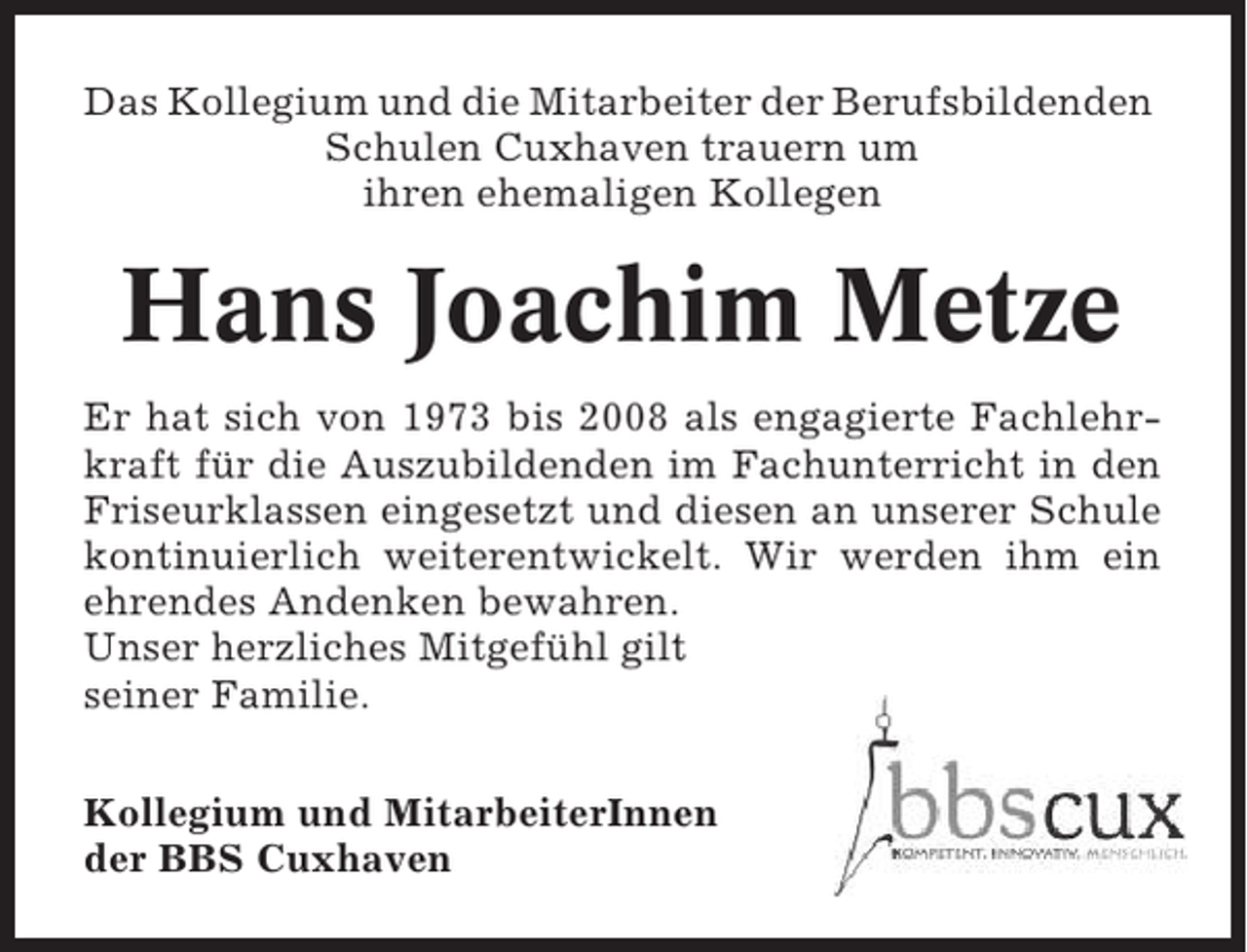 <p>Das Kollegium und die Mitarbeiter der Berufsbildenden<br />Schulen Cuxhaven trauern um<br />ihren ehemaligen Kollegen</p><p>Hans Joachim Metze<br />Er hat sich von 1973 bis 2008 als engagierte Fachlehrkraft für die Auszubildenden im Fachunterricht in den<br />Friseurklassen eingesetzt und diesen an unserer Schule<br />kontinuierlich weiterentwickelt. Wir werden ihm ein<br />ehrendes Andenken bewahren.<br />Unser herzliches Mitgefühl gilt<br />seiner Familie.<br />Kollegium und MitarbeiterInnen<br />der BBS Cuxhaven</p>