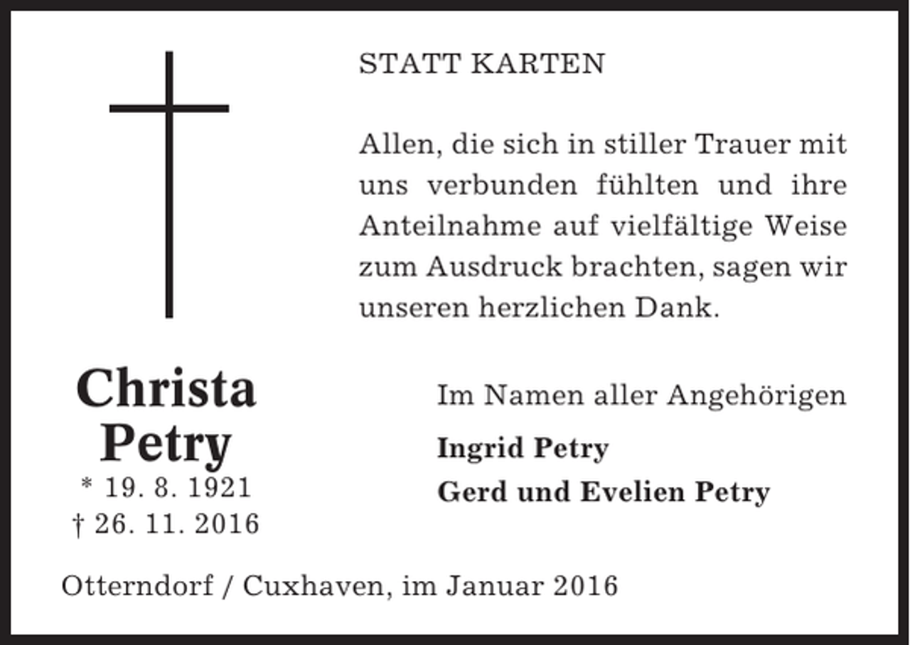 <p>STATT KARTEN<br />Allen, die sich in stiller Trauer mit<br />uns verbunden fühlten und ihre<br />Anteilnahme auf vielfältige Weise<br />zum Ausdruck brachten, sagen wir<br />unseren herzlichen Dank.</p><p>Christa<br />Petry<br />* 19. 8. 1921<br />† 26. 11. 2016</p><p>Im Namen aller Angehörigen<br />Ingrid Petry<br />Gerd und Evelien Petry</p><p>Otterndorf / Cuxhaven, im Januar 2016</p>