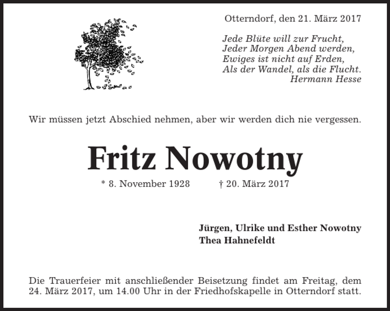 <p>Otterndorf, den 21. März 2017<br />Jede Blüte will zur Frucht,<br />Jeder Morgen Abend werden,<br />Ewiges ist nicht auf Erden,<br />Als der Wandel, als die Flucht.<br />Hermann Hesse</p><p>Wir müssen jetzt Abschied nehmen, aber wir werden dich nie vergessen.</p><p>Fritz Nowotny<br />* 8. November 1928</p><p>† 20. März 2017</p><p>Jürgen, Ulrike und Esther Nowotny<br />Thea Hahnefeldt</p><p>Die Trauerfeier mit anschließender Beisetzung findet am Freitag, dem<br />24. März 2017, um 14.00 Uhr in der Friedhofskapelle in Otterndorf statt.</p>