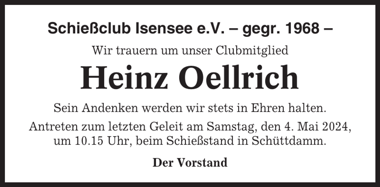 <p>Schießclub Isensee e.V. – gegr. 1968 –<br />Wir trauern um unser Clubmitglied</p><p>Heinz Oellrich<br />Sein Andenken werden wir stets in Ehren halten.<br />Antreten zum letzten Geleit am Samstag, den 4. Mai 2024,<br />um 10.15 Uhr, beim Schießstand in Schüttdamm.<br />Der Vorstand</p>