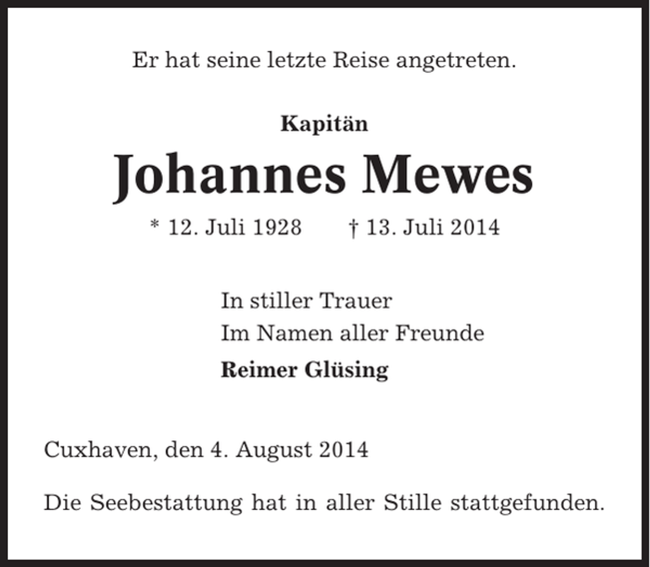 <p>Er hat seine letzte Reise angetreten.<br />Kapitän</p><p>Johannes Mewes<br />* 12. Juli 1928</p><p>† 13. Juli 2014</p><p>In stiller Trauer<br />Im Namen aller Freunde<br />Reimer Glüsing</p><p>Cuxhaven, den 4. August 2014<br />Die Seebestattung hat in aller Stille stattgefunden.</p>