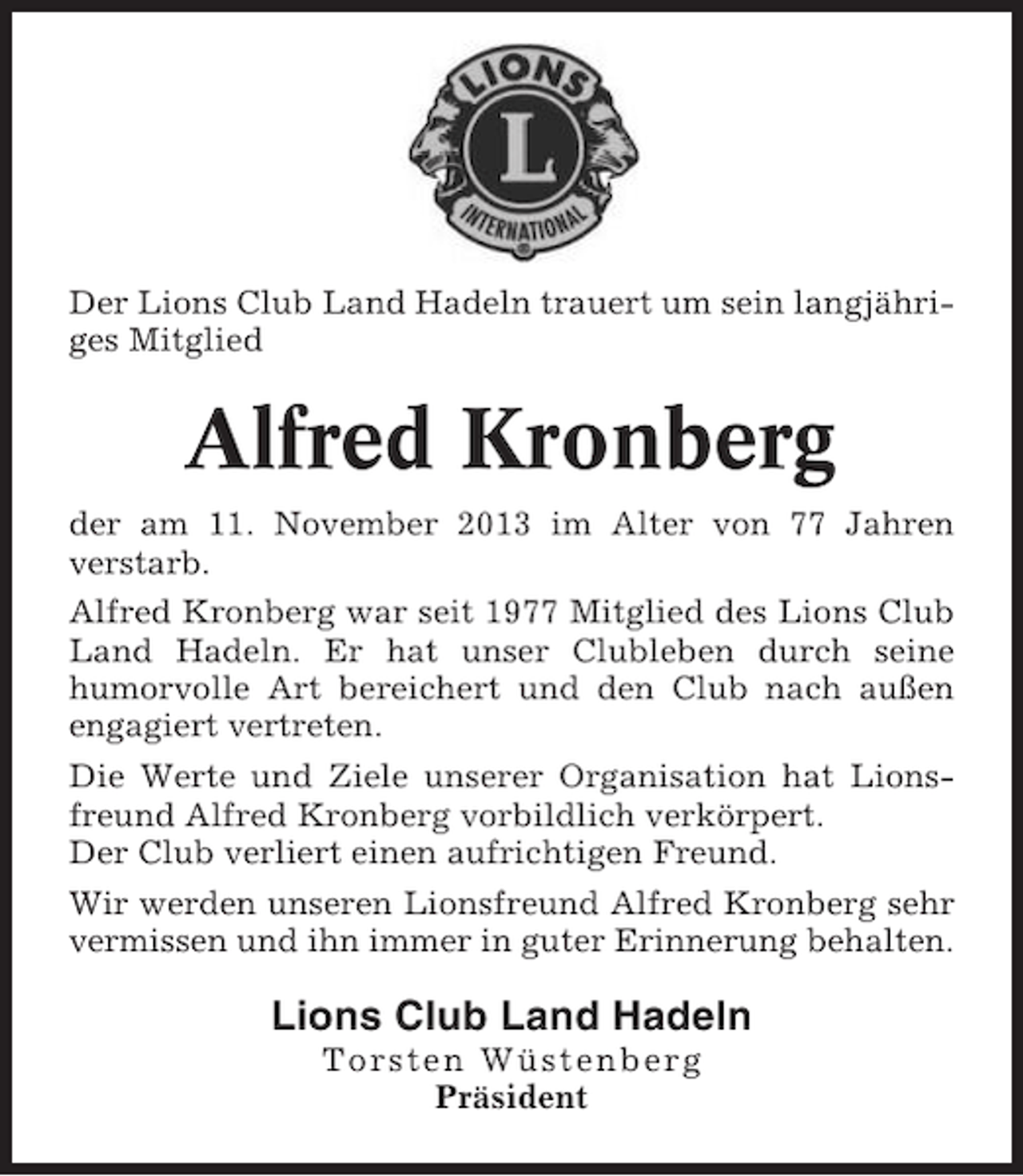 <p>Der Lions Club Land Hadeln trauert um sein langjähriges Mitglied</p><p>Alfred Kronberg<br />der am 11. November 2013 im Alter von 77 Jahren<br />verstarb.<br />Alfred Kronberg war seit 1977 Mitglied des Lions Club<br />Land Hadeln. Er hat unser Clubleben durch seine<br />humorvolle Art bereichert und den Club nach außen<br />engagiert vertreten.<br />Die Werte und Ziele unserer Organisation hat Lionsfreund Alfred Kronberg vorbildlich verkörpert.<br />Der Club verliert einen aufrichtigen Freund.<br />Wir werden unseren Lionsfreund Alfred Kronberg sehr<br />vermissen und ihn immer in guter Erinnerung behalten.</p><p>Lions Club Land Hadeln<br />Torsten Wüstenberg<br />Präsident</p>