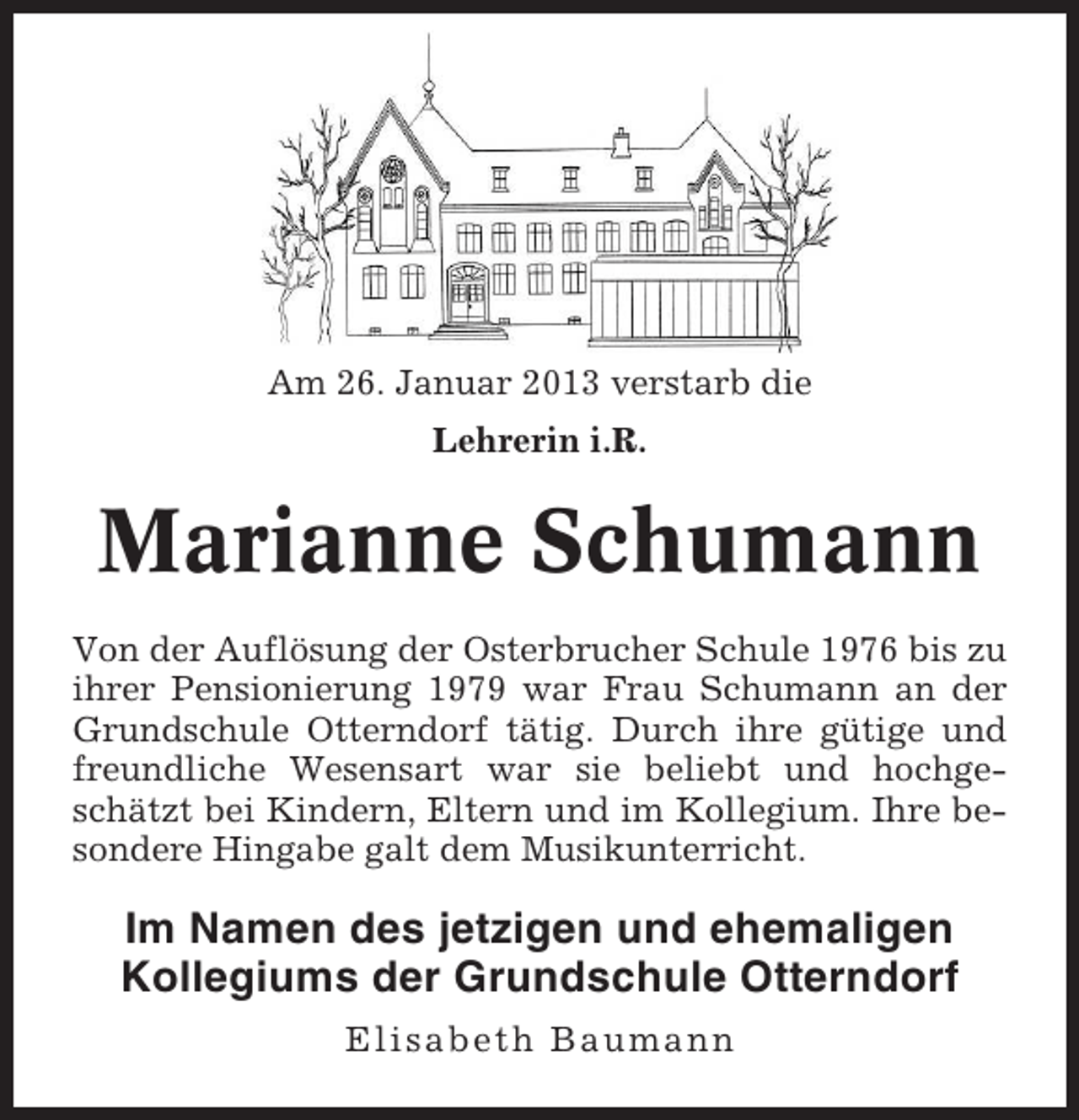 <p>Am 26. Januar 2013 verstarb die<br />Lehrerin i.R.</p><p>Marianne Schumann<br />Von der Auflösung der Osterbrucher Schule 1976 bis zu<br />ihrer Pensionierung 1979 war Frau Schumann an der<br />Grundschule Otterndorf tätig. Durch ihre gütige und<br />freundliche Wesensart war sie beliebt und hochgeschätzt bei Kindern, Eltern und im Kollegium. Ihre besondere Hingabe galt dem Musikunterricht.</p><p>Im Namen des jetzigen und ehemaligen<br />Kollegiums der Grundschule Otterndorf<br />Elisabeth Baumann</p>