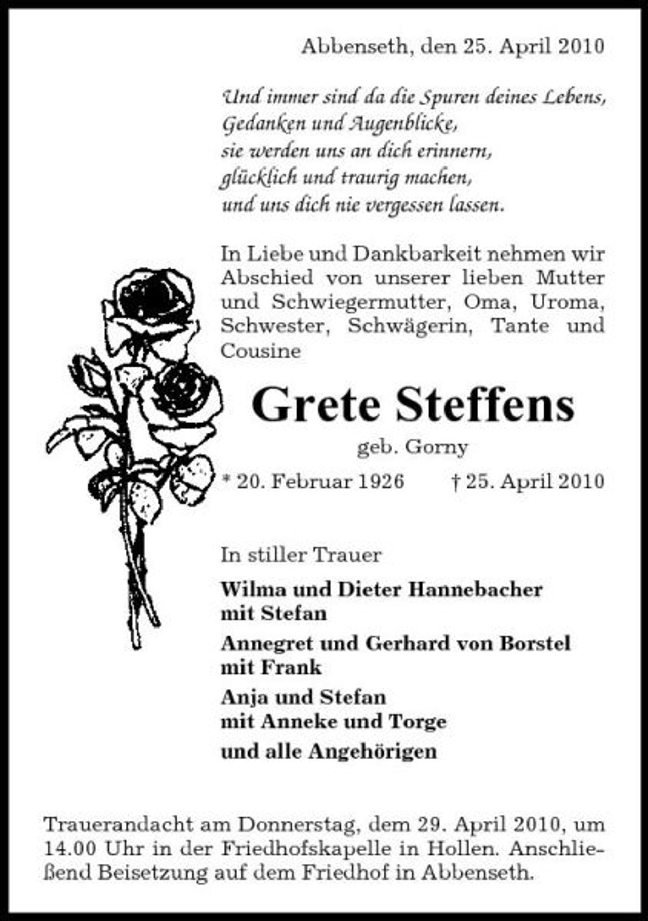 <p>Abbenseth, den 25. April 2010</p><p>Und immer sind da die Spuren deines Lebens, Gedanken und Augenblicke, sie werden uns an dich erinnern, glücklich und traurig machen, und uns dich nie vergessen lassen.<br />In Liebe und Dankbarkeit nehmen wir Abschied von unserer lieben Mutter und Schwiegermutter, Oma, Uroma, Schwester, Schwägerin, Tante und Cousine</p><p>Grete Steffens<br />geb. Gorny * 20. Februar 1926 In stiller Trauer Wilma und Dieter Hannebacher mit Stefan Annegret und Gerhard von Borstel mit Frank Anja und Stefan mit Anneke und Torge und alle Angehörigen Trauerandacht am Donnerstag, dem 29. April 2010, um 14.00 Uhr in der Friedhofskapelle in Hollen. Anschließend Beisetzung auf dem Friedhof in Abbenseth. † 25. April 2010</p>