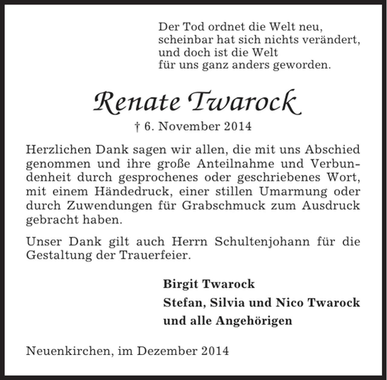 <p>Der Tod ordnet die Welt neu,<br />scheinbar hat sich nichts verändert,<br />und doch ist die Welt<br />für uns ganz anders geworden.</p><p>Renate Twarock<br />† 6. November 2014<br />Herzlichen Dank sagen wir allen, die mit uns Abschied<br />genommen und ihre große Anteilnahme und Verbundenheit durch gesprochenes oder geschriebenes Wort,<br />mit einem Händedruck, einer stillen Umarmung oder<br />durch Zuwendungen für Grabschmuck zum Ausdruck<br />gebracht haben.<br />Unser Dank gilt auch Herrn Schultenjohann für die<br />Gestaltung der Trauerfeier.<br />Birgit Twarock<br />Stefan, Silvia und Nico Twarock<br />und alle Angehörigen<br />Neuenkirchen, im Dezember 2014</p>