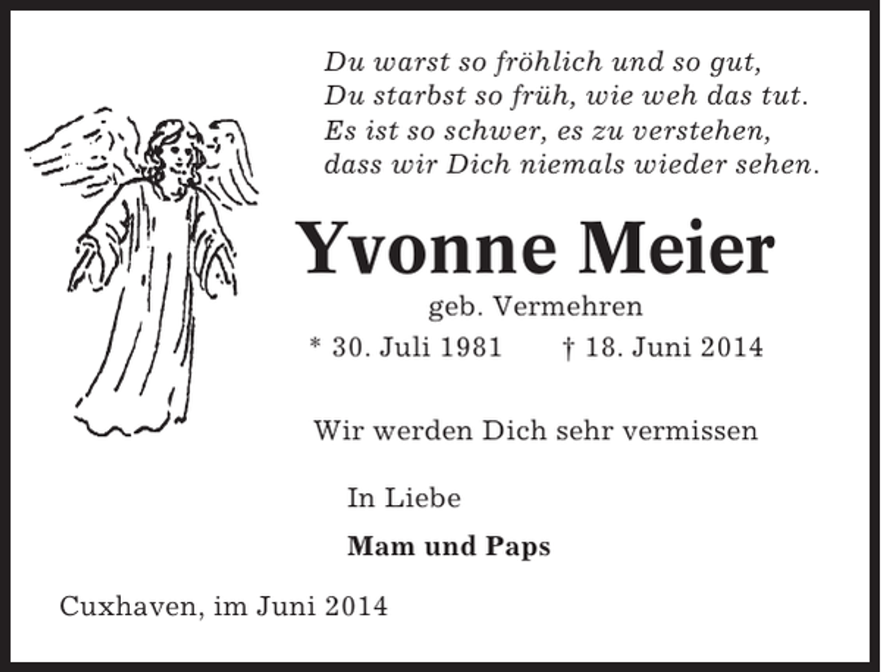 <p>Du warst so fröhlich und so gut,<br />Du starbst so früh, wie weh das tut.<br />Es ist so schwer, es zu verstehen,<br />dass wir Dich niemals wieder sehen.</p><p>Yvonne Meier<br />geb. Vermehren<br />* 30. Juli 1981<br />† 18. Juni 2014<br />Wir werden Dich sehr vermissen<br />In Liebe<br />Mam und Paps<br />Cuxhaven, im Juni 2014</p>