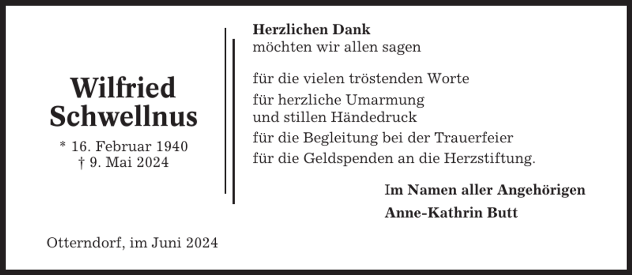 <p>Herzlichen Dank<br />möchten wir allen sagen</p><p>Wilfried<br />Schwellnus<br />* 16. Februar 1940<br />† 9. Mai 2024</p><p>für die vielen tröstenden Worte<br />für herzliche Umarmung<br />und stillen Händedruck<br />für die Begleitung bei der Trauerfeier<br />für die Geldspenden an die Herzstiftung.<br />Im Namen aller Angehörigen<br />Anne-Kathrin Butt</p><p>Otterndorf, im Juni 2024</p>