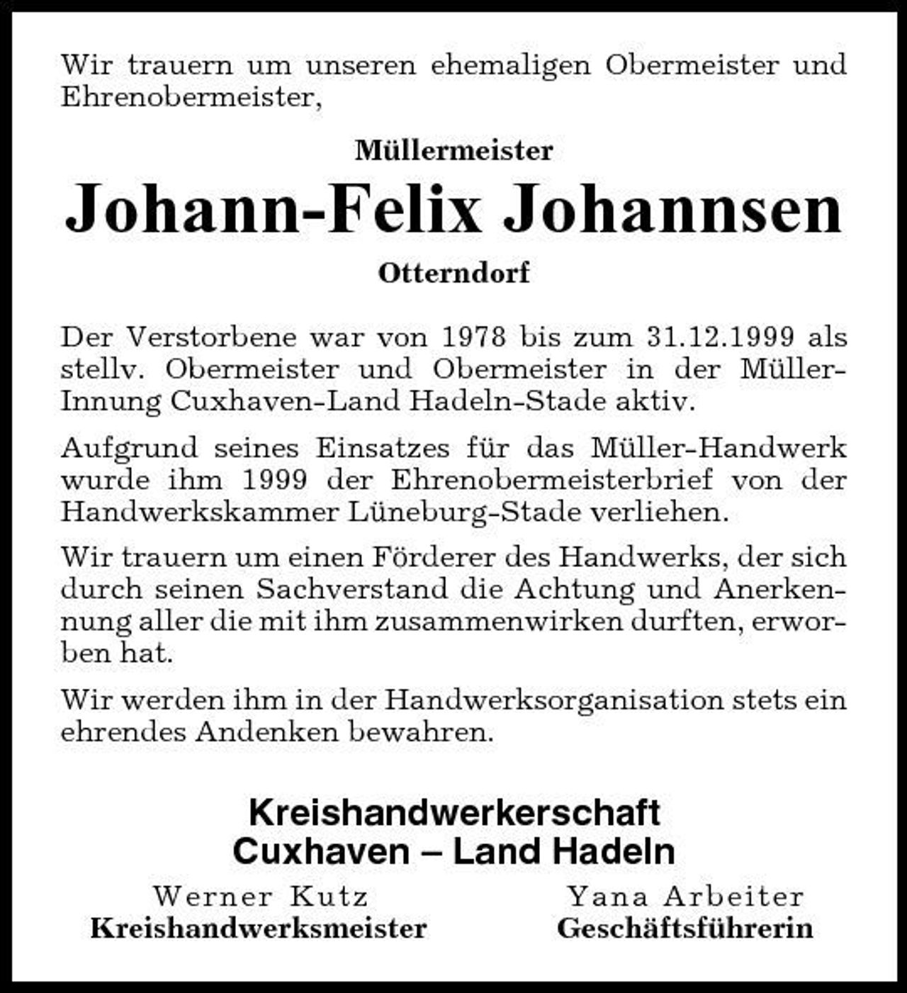 <p>Wir trauern um unseren ehemaligen Obermeister und Ehrenobermeister, Müllermeister</p><p>Johann-Felix Johannsen<br />Otterndorf Der Verstorbene war von 1978 bis zum 31.12.1999 als stellv. Obermeister und Obermeister in der MüllerInnung Cuxhaven-Land Hadeln-Stade aktiv. Aufgrund seines Einsatzes für das Müller-Handwerk wurde ihm 1999 der Ehrenobermeisterbrief von der Handwerkskammer Lüneburg-Stade verliehen. Wir trauern um einen Förderer des Handwerks, der sich durch seinen Sachverstand die Achtung und Anerkennung aller die mit ihm zusammenwirken durften, erworben hat. Wir werden ihm in der Handwerksorganisation stets ein ehrendes Andenken bewahren.</p><p>Kreishandwerkerschaft Cuxhaven – Land Hadeln<br />Werner Kutz Kreishandwerksmeister Yana Arbeiter Geschäftsführerin</p>