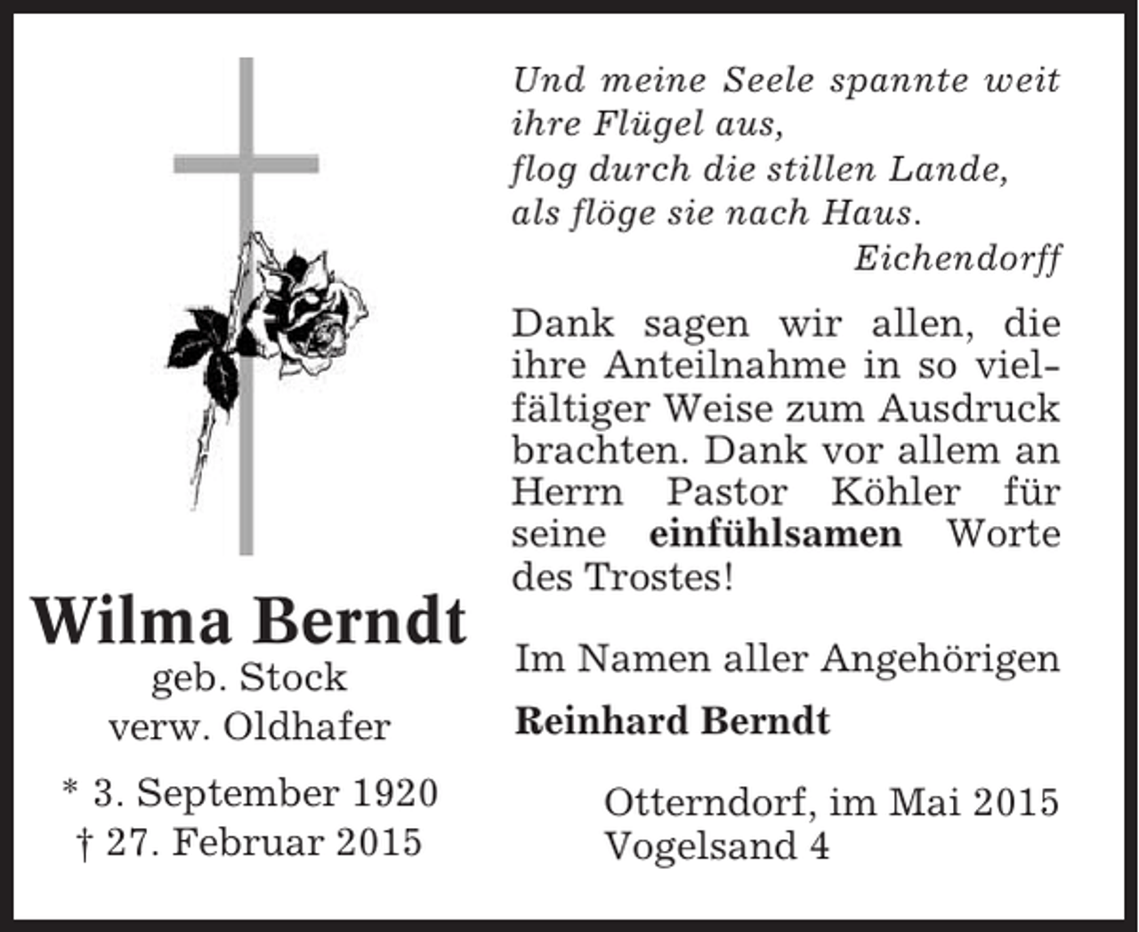 <p>Und meine Seele spannte weit<br />ihre Flügel aus,<br />flog durch die stillen Lande,<br />als flöge sie nach Haus.<br />Eichendorff</p><p>Wilma Berndt<br />geb. Stock<br />verw. Oldhafer<br />* 3. September 1920<br />† 27. Februar 2015</p><p>Dank sagen wir allen, die<br />ihre Anteilnahme in so vielfältiger Weise zum Ausdruck<br />brachten. Dank vor allem an<br />Herrn Pastor Köhler für<br />seine einfühlsamen Worte<br />des Trostes!<br />Im Namen aller Angehörigen<br />Reinhard Berndt<br />Otterndorf, im Mai 2015<br />Vogelsand 4</p>