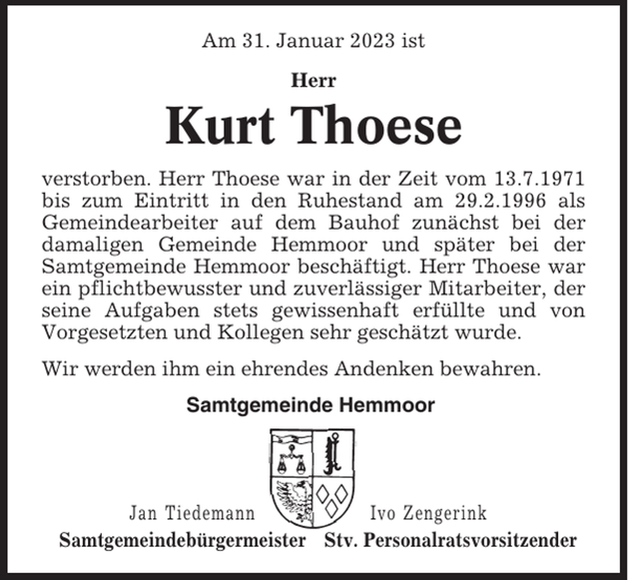 <p>Am 31. Januar 2023 ist<br />Herr</p><p>Kurt Thoese<br />verstorben. Herr Thoese war in der Zeit vom 13.7.1971<br />bis zum Eintritt in den Ruhestand am 29.2.1996 als<br />Gemeindearbeiter auf dem Bauhof zunächst bei der<br />damaligen Gemeinde Hemmoor und später bei der<br />Samtgemeinde Hemmoor beschäftigt. Herr Thoese war<br />ein pflichtbewusster und zuverlässiger Mitarbeiter, der<br />seine Aufgaben stets gewissenhaft erfüllte und von<br />Vorgesetzten und Kollegen sehr geschätzt wurde.<br />Wir werden ihm ein ehrendes Andenken bewahren.<br />Samtgemeinde Hemmoor</p><p>Jan Tiedemann<br />Ivo Zengerink<br />Samtgemeindebürgermeister Stv. Personalratsvorsitzender</p>