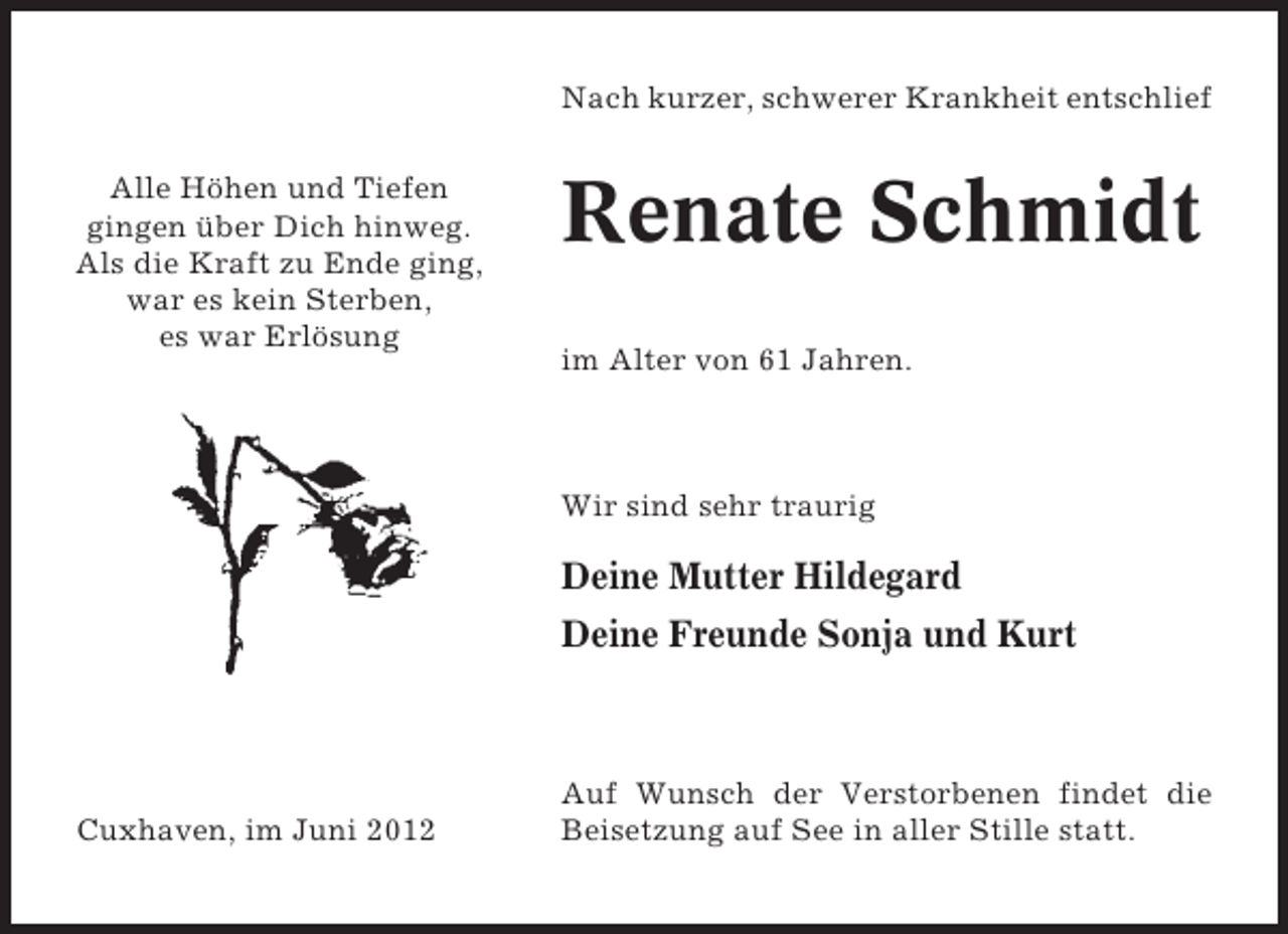 <p>Nach kurzer, schwerer Krankheit entschlief<br />Alle Höhen und Tiefen<br />gingen über Dich hinweg.<br />Als die Kraft zu Ende ging,<br />war es kein Sterben,<br />es war Erlösung</p><p>Renate Schmidt<br />im Alter von 61 Jahren.</p><p>Wir sind sehr traurig</p><p>Deine Mutter Hildegard<br />Deine Freunde Sonja und Kurt</p><p>Cuxhaven, im Juni 2012</p><p>Auf Wunsch der Verstorbenen findet die<br />Beisetzung auf See in aller Stille statt.</p>