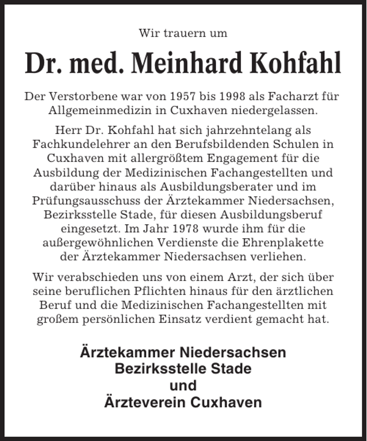 <p>Wir trauern um</p><p>Dr. med. Meinhard Kohfahl<br />Der Verstorbene war von 1957 bis 1998 als Facharzt für<br />Allgemeinmedizin in Cuxhaven niedergelassen.<br />Herr Dr. Kohfahl hat sich jahrzehntelang als<br />Fachkundelehrer an den Berufsbildenden Schulen in<br />Cuxhaven mit allergrößtem Engagement für die<br />Ausbildung der Medizinischen Fachangestellten und<br />darüber hinaus als Ausbildungsberater und im<br />Prüfungsausschuss der Ärztekammer Niedersachsen,<br />Bezirksstelle Stade, für diesen Ausbildungsberuf<br />eingesetzt. Im Jahr 1978 wurde ihm für die<br />außergewöhnlichen Verdienste die Ehrenplakette<br />der Ärztekammer Niedersachsen verliehen.<br />Wir verabschieden uns von einem Arzt, der sich über<br />seine beruflichen Pflichten hinaus für den ärztlichen<br />Beruf und die Medizinischen Fachangestellten mit<br />großem persönlichen Einsatz verdient gemacht hat.</p><p>Ärztekammer Niedersachsen<br />Bezirksstelle Stade<br />und<br />Ärzteverein Cuxhaven</p>