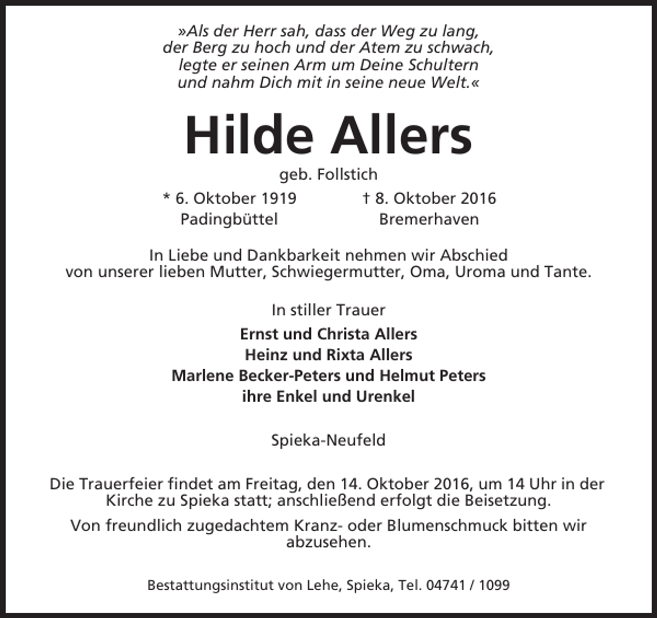 <p>»Als der Herr sah, dass der Weg zu lang,<br />der Berg zu hoch und der Atem zu schwach,<br />legte er seinen Arm um Deine Schultern<br />und nahm Dich mit in seine neue Welt.«</p><p>Hilde Allers<br />geb. Follstich<br />* 6. Oktober 1919<br />† 8. Oktober 2016<br />Padingbüttel<br />Bremerhaven<br />In Liebe und Dankbarkeit nehmen wir Abschied<br />von unserer lieben Mutter, Schwiegermutter, Oma, Uroma und Tante.<br />In stiller Trauer<br />Ernst und Christa Allers<br />Heinz und Rixta Allers<br />Marlene Becker-Peters und Helmut Peters<br />ihre Enkel und Urenkel<br />Spieka-Neufeld<br />Die Trauerfeier findet am Freitag, den 14. Oktober 2016, um 14 Uhr in der<br />Kirche zu Spieka statt; anschließend erfolgt die Beisetzung.<br />Von freundlich zugedachtem Kranz- oder Blumenschmuck bitten wir<br />abzusehen.<br />Bestattungsinstitut von Lehe, Spieka, Tel. 04741 / 1099</p>