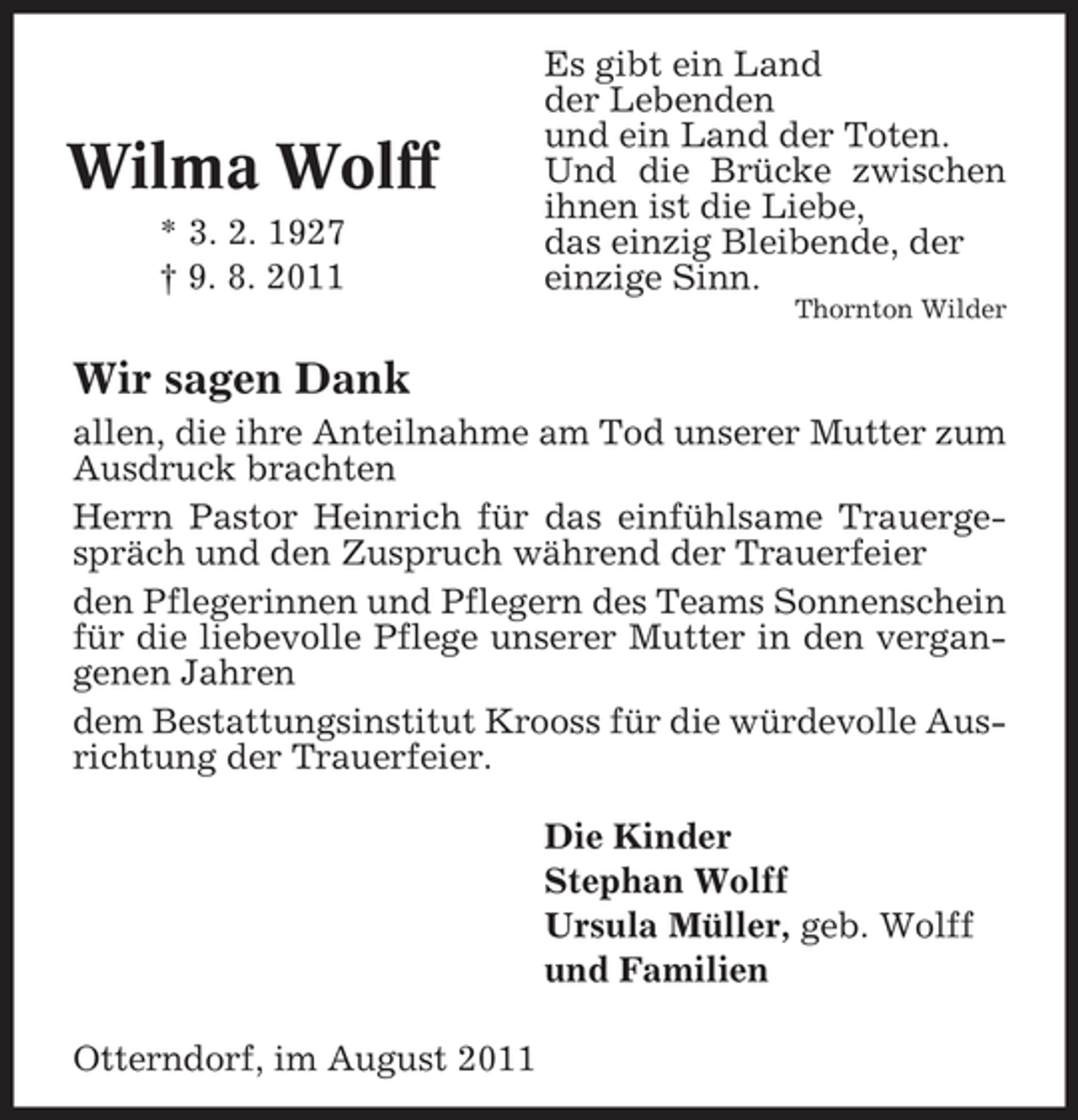 <p>Wilma Wolff<br />* 3. 2. 1927<br />† 9. 8. 2011</p><p>Es gibt ein Land<br />der Lebenden<br />und ein Land der Toten.<br />Und die Brücke zwischen<br />ihnen ist die Liebe,<br />das einzig Bleibende, der<br />einzige Sinn.<br />Thornton Wilder</p><p>Wir sagen Dank<br />allen, die ihre Anteilnahme am Tod unserer Mutter zum<br />Ausdruck brachten<br />Herrn Pastor Heinrich für das einfühlsame Trauergespräch und den Zuspruch während der Trauerfeier<br />den Pflegerinnen und Pflegern des Teams Sonnenschein<br />für die liebevolle Pflege unserer Mutter in den vergangenen Jahren<br />dem Bestattungsinstitut Krooss für die würdevolle Ausrichtung der Trauerfeier.<br />Die Kinder<br />Stephan Wolff<br />Ursula Müller, geb. Wolff<br />und Familien<br />Otterndorf, im August 2011</p>