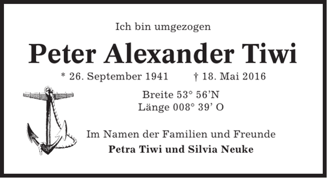 <p>Ich bin umgezogen</p><p>Peter Alexander Tiwi<br />* 26. September 1941</p><p>† 18. Mai 2016</p><p>Breite 53° 56’N<br />Länge 008° 39’ O<br />Im Namen der Familien und Freunde<br />Petra Tiwi und Silvia Neuke</p>
