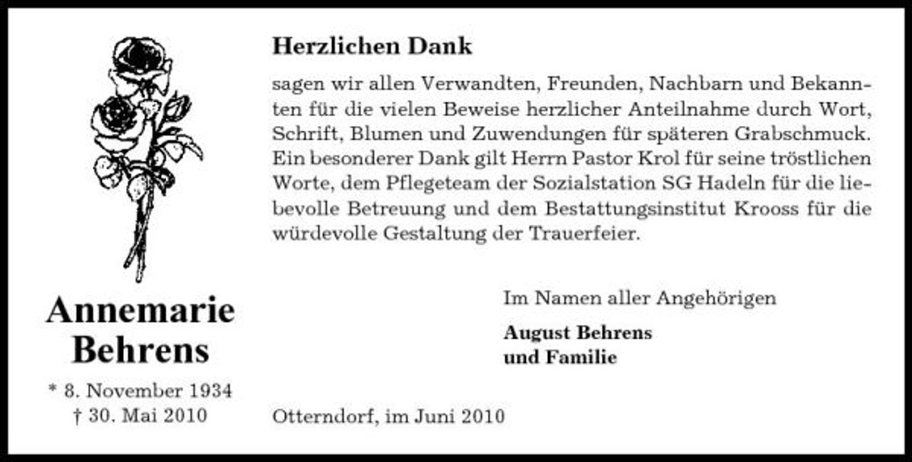 <p>Herzlichen Dank<br />sagen wir allen Verwandten, Freunden, Nachbarn und Bekannten für die vielen Beweise herzlicher Anteilnahme durch Wort, Schrift, Blumen und Zuwendungen für späteren Grabschmuck. Ein besonderer Dank gilt Herrn Pastor Krol für seine tröstlichen Worte, dem Pflegeteam der Sozialstation SG Hadeln für die liebevolle Betreuung und dem Bestattungsinstitut Krooss für die würdevolle Gestaltung der Trauerfeier. Im Namen aller Angehörigen August Behrens und Familie Otterndorf, im Juni 2010</p><p>Annemarie Behrens<br />* 8. November 1934 † 30. Mai 2010</p>